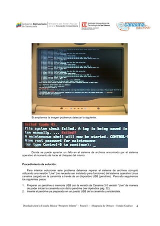 Si ampliamos la imagen podremos detectar lo siguiente: 
Donde se puede apreciar un fallo en el sistema de archivos encontrado por el sistema 
operativo al momento de hacer el chequeo del mismo 
Procedimiento de solución: 
Para intentar solucionar este problema debemos reparar el sistema de archivos corrupto 
utilizando una versión “Live” (no necesita ser instalado para funcionar) del sistema operativo Linux 
canaima cargado en la canaimita a través de un dispositivo USB (pendrive). Para ello seguiremos 
los siguientes pasos: 
1. Preparar un pendrive o memoria USB con la versión de Canaima 3.0 versión “Live” de manera 
de poder iniciar la canaimita con dicho pendrive (ver Apéndice pág. 32). 
2. Inserte el pendrive ya preparado en un puerto USB de la canaimita y enciéndala. 
Diseñado para la Escuela Básica “Prospero Infante” – Paural 1 – Altagracia de Orituco – Estado Guárico 4 
 