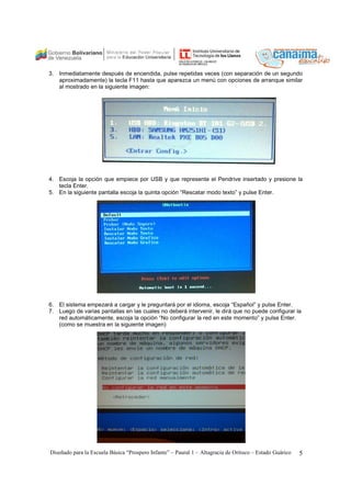 3. Inmediatamente después de encendida, pulse repetidas veces (con separación de un segundo 
aproximadamente) la tecla F11 hasta que aparezca un menú con opciones de arranque similar 
al mostrado en la siguiente imagen: 
4. Escoja la opción que empiece por USB y que represente el Pendrive insertado y presione la 
tecla Enter. 
5. En la siguiente pantalla escoja la quinta opción “Rescatar modo texto” y pulse Enter. 
6. El sistema empezará a cargar y le preguntará por el idioma, escoja “Español” y pulse Enter. 
7. Luego de varias pantallas en las cuales no deberá intervenir, le dirá que no puede configurar la 
red automáticamente, escoja la opción “No configurar la red en este momento” y pulse Enter. 
(como se muestra en la siguiente imagen) 
Diseñado para la Escuela Básica “Prospero Infante” – Paural 1 – Altagracia de Orituco – Estado Guárico 5 
 