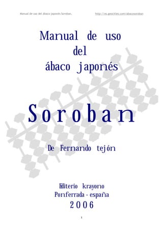 Manual de uso del ábaco japonés Soroban, http://es.geocities.com/abacosoroban 
Manual de uso 
del 
ábaco japonés 
S o r o b a n 
De Fernando tejón 
Editerio krayono 
Ponferrada - españa 
2 0 0 6 
1 
 