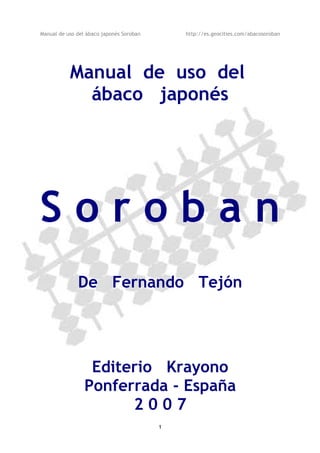 Manual de uso del ábaco japonés Soroban http://es.geocities.com/abacosoroban
Manual de uso del
ábaco japonés
S o r o b a n
De Fernando Tejón
Editerio Krayono
Ponferrada - España
2 0 0 7
1
 