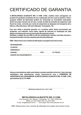 CERTIFICADO DE GARANTIA
A METALÚRGICA ALBACETE IND. E COM. LTDA, certifica estar entregando um
produto em perfeitas condições de uso e adequado aos fins a que se destina. Todo e
qualquer defeito de fabricação poderá ser reclamado ao revendedor autorizado,
dentro do prazo máximo de um ano a contar da data da emissão da respectiva nota
fiscal de venda, correndo por conta do adquirente as despesas de transporte até a
fábrica, à Rua Xavantes, 120, bairro Meudon, Teresópolis - RJ.

Fica sem efeito a presente garantia, se o produto sofrer danos provocados por
acidentes, uso indevido, maus tratos, agente da natureza ou instalação em rede
elétrica em desacordo com as instruções do presente manual.
Verifique o estado do seu SPA no ato do recebimento. Avarias ocorridas durante o
transporte também não são cobertas pela Garantia Albacete.

OBS.: Reservamo-nos o direito de alterações no projeto sem prévio aviso.

REVENDEDOR:
CLIENTE:
ENDEREÇO:
CIDADE:                                    EST.:                  N. FISCAL:
DADOS DO EQUIPAMENTO:




Nossos revendedores estão autorizados a prestar assistência técnica. Caso não seja
satisfatório este atendimento, queira comunicar-se com a COMISSÃO DE
ASSISTÊNCIA AO CONSUMIDOR da METALÚRGICA ALBACETE IND. E COM. LTDA,
pelo telefone (21) 2 741-8000.




                         Metalúrgica Albacete Ind. e Com. Ltda.




                METALÚRGICA ALBACETE IND. E COM.
            Rua Xavantes, 120 - Meudon - Teresópolis - RJ - CEP: 25976-030
                       PABX: (21) 2741-8000- FAX: (21) 2741-8001
         e-mail: info@albacete.com.br - home page: http://www.albacete.com.br

  OBS: Reservamo-nos o direito de alteração do projeto sem prévio aviso.
 