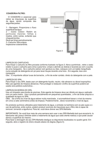 COADEIRA-FILTRO:
   O COADEIRA é essencial para
retirar as impurezas da superficie
da água, sendo composta das
seguintes partes:

1 - Barragem: Proporciona o fluxo                          1
superficial da água
2 - Cesto coletor: Retém as                                               2
partículas maiores: folhas e
insetos, entre outras, evitando que
chegueà bomba.
Deve ser limpo periodicamente.
3 - Cartucho: filtra a água.                                              3
lnspecione-o diariamente.


                                                               Figura 3




LIMPEZA DO CARTUCHO:
Para limpar o cartucho do filtro proceda conforme ilustrado na figura 3. Abra a portinhola , retire o cesto
coletor e puxe o cartucho para cima e para fora. Limpe-o abrindo as dobras e lavando-as com o auxílio
de uma mangueira . Se o cartucho estiver com gordura ou óleo, coloque-o em um balde mergulhado
numa solução de detergente em pó para lavar louças durante uma hora . Em seguida, lave com
mangueira.
Obs. : É importante utilizar luvas de borracha , a fim de evitar contato. direto do detergente com a pele.

LIMPEZA DO SPA:
Para limpar o seu SPA, basta usar um detergente líquido, neutro, não abrasivo ou álcool isopropílico.
Não use agentes de limpeza abrasivos. Para proteger e restaurar o brilho da superfície poderá ser
usada cera polidora automotiva. .

LIMPEZA DA BORDA DO SPA:
Use um limpador para borda de piscinas. Este agente de limpeza deve ser dilúido em água e aplicado
com um pano macio . Use o produto parcialmente em pequenas quantidades , a fim de evitar prejuízo a
qualidade da água no SPA..
OBS. : Se a linha do nível da água estiver muito manchada , é aconselhável baixar o nível da mesma
em cinco a sete centímetros antes da limpeza. Posteriormente , eleve novamente o nível da água.

Os produtos químicos utilizados para tratamento da água, a entrada na banheira com os pés sujos e o
uso de perfumes, entre outros, podem produzir acúmulo de impurezas que o filtro não é capaz de
remover, tornando a águ4turva. Para tal, você deve drenar seu SPA Marbella.

IMPORTANTE: Se você ficar mais de uma semana sem usar o seu SPA Marbella terá que esvazia-lo, lo
fabricante não possui c9ntrole sobre o tratamento da água que cada cliente realiza) o que pode causar
danos a superfície do mesmo . .
Para fazer a drenagem de seu SPA Marbella desligue os disjuntores localizados no quadro geral. Em
seguida, abra o registro do dreno situado abaixo do degrau (figura 4).
 