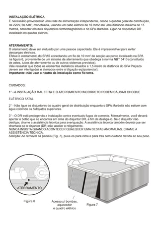 INSTALAÇÃO ELÉTRICA
É necessário providenciar uma rede de alimentação independente, desde o quadro geral de distribuição,
de 220V, 60 AMP, monofásica, usando um cabo elétrico de 16 mm2 até uma distância máxima de 15
metros, conectar em dois disjuntores termomagnéticos e no SPA Marbella. Ligar no dispositivo DR
localizado no quadro elétrico.



ATERRAMENTO:
O aterramento deve ser efetuado por uma pessoa capacitada. Ele é imprescindível para evitar
descargas elétricas.
Efetue o aterramento do SPAS conectando um fio de 10 mm' de secção ao ponto localizado na SPA
na figura 6, proveniente de um sistema de aterramento que obedeça á norma NBT 5410 (constituído
de astes, tubos de aterramento ou de outros sistemas previstos).
Vale ressaltar que todos os elementos metálicos situados a 1,5 metro de distância do SPA Playazo
devem ser interligados e aterrados entre si (ligação eqüipotencial).
Importante: não usar o neutro da instalação como fio terra.



CUIDADOS:

1° - A INSTALAÇÃO MAL FEITA E O ATERRAMENTO INCORRETO PODEM CAUSAR CHOQUE

ELÉTRICO FATAL

2° - Não ligue os disjuntores do quadro geral de distribuição enquanto o SPA Marbella não estiver com
água cobrindo os hidrojatos superiores.

3° - O DR está protegendo a instalação contra eventuais fugas de corrente. Mensalmente, você deverá
apertar o botão que se encontra em cima do disjuntor DR, a fim de desligá-lo. Se o disjuntor não
desligar, chame a assistência técnica para averiguação. A assistência técnica também deverá que ser
chamada se o disjuntor (DR) não aceitar o religamento.
NUNCA INSISTA QUANDO ACONTECER QUALQUER UMA DESTAS ANOMALIAS. CHAME A
ASSISTÊNCIA TÉCNICA.
Atenção: Ao remover os painéis (Fig. 7), puxe-os para cima e para trás com cuidado devido ao seu peso.




      ATERRAMENTO



          Figura 6             Acesso p/ bombas,
                                   aquecedor             Figura 7
                                e quadro elétrico
 