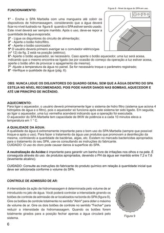 Figura 8 - Nível da água do SPA em uso.
FUNCIONAMENTO:

1° - Encha o SPA Marbella com uma mangueira até cobrir os
dispositivos de hidromassagem, considerando que a água deverá
ficar no nível ilustrado na figura 8 quando o SPA estiver sendo usado.
Este nível deverá ser sempre mantido. Após o uso, deve-se repor a
quantidade de água evaporada;
2° - Ligue os disjuntores do circuito de alimentação;
3° - Aperte o botão hidro/filtro.
4° - Aperte o botão ozonizador.
5º O usuário deverá primeiro averigar se o comutador elétrico/gas
(nº 12) da fig. 2 está na posição (elétrico).
6°- Aperte o botão aquecedor, se necessário. Caso aperte o botão aquecedor, uma luz será acesa,
indicando que o mesmo encontra-se ligado (se por ocasião do começo da operação a luz estiver acesa,
aperte o botão afim de provocar o apagamento da mesma);
7° -Ajuste a temperatura da água no painel. Se for necessário troque o parâmetro registrado;
8° -Verifique a qualidade da água (pág. 6).



OBS: NUNCA LIGUE OS DISJUNTORES DO QUADRO GERAL SEM QUE A ÀGUA DENTRO DO SPA
ESTEJA NO NÍVEL RECOMENDADO, POIS PODE HAVER DANOS NAS BOMBAS, AQUECEDOR E
ATÉ UM PRINCÍPIO DE INCÊNDIO.


AQUECIMENTO:
Para ligar o aquecedor, o usuário deverá primeiramente ligar o sistema de hidro filtro (sistema que aciona 4
hidrojatos de água e o filtro), pois o aquecedor só funciona após este sistema ter sido ligado. Em seguida,
ao ligar o aquecedor, uma luz vermelha acenderá indicando que a operação foi executada.
O aquecedor do SPA Marbella tem capacidade de 8KW de potência e a cada 10 minutos eleva a
temperatura em 1 ° C.

A QUALIDADE DA ÀGUA:
A qualidade da água é extremamente importante para o bom uso do SPA Marbella (sempre que possível
troque-a após o uso). Para fazer o tratamento da água use produtos que promovam a desinfecção da
mesma, controlando a quantidade de bactérias, algas, etc. Existem no mercado bactericidas apropriados
para o tratamento do seu SPA, use-os consultando as instruções do fabricante.
CUIDADO: O uso do cloro pode causar danos à superfície do SPA.

A neutralização da Acidez é importante para garantir um banho livre de irritações nos olhos e na pele. É
conseguida através do uso. de produtos apropriados, devendo o PH da água ser mantido entre 7,2 e 7,6
(levemente alcalino).

CUIDADO: Consulte as instruções do fabricante do produto químico em relação à quantidade inicial que
deve ser adicionada conforme o volume do SPA.


CONTROLE DE ADMISSÃO DE AR:

A intensidade da ação de hidromassagem é determinada pelo volume de ar
introduzido no jato de água. Você poderá controlar a intensidade girando os
botões de controle de admissão de ar localizados na borda do SPA (figura 9).
Gire os botões de controle totalmente no sentido "Abrir" para obter o máximo
de volume de ar. Gire os dois botões de controle no sentido "Fechar" para
reduzir a intensidade da hidromassagem. Quando os botões forem
totalmente girados para a posição fechar apenas a água circulará pelo
                                                                                         Figura 9
sistema.

6
 