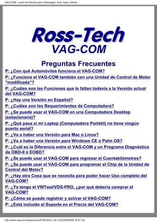 VAG-COM
Preguntas Frecuentes
P: ¿Con qué Automóviles funciona el VAG-COM?
P: ¿Funciona el VAG-COM también con una Unidad de Control de Motor
"modificada"?
P: ¿Cuáles son las Funciones que le faltan todavía a la Versión actual
del VAG-COM?
P: ¿Hay una Versión en Español?
P: ¿Cuáles son los Requerimientos de Computadora?
P: ¿Se puede usar el VAG-COM en una Computadora Desktop
(estacionaria)?
P: ¿Qué pasa si mi Laptop (Computadora Portátil) no tiene ningún
puerto serial?
P: ¿Va a haber una Versión para Mac o Linux?
P: ¿Va a haber una Versión para Windows CE o Palm OS?
P: ¿Cuál es la Diferencia entre el VAG-COM y un Programa Diagnóstico
de OBD-II ó EOBD?
P: ¿Se puede usar el VAG-COM para regresar el Cuentakilómetros?
P: ¿Se puede usar el VAG-COM para programar el Chip de la Unidad de
Control del Motor?
P: ¿Hay otra Cosa que se necesita para poder hacer Uso completo del
VAG-COM?
P: ¿Ya tengo el VWTool/VDS-PRO, ¿por qué debería comprar el
VAG-COM?
P: ¿Cómo se puede registrar y activar el VAG-COM?
P: ¿Está incluido el Soporte en el Precio del VAG-COM?
VAG-COM - Lector de Averías para Volkswagen, Audi, Seat y Skoda
http://www.vag-com-espanol.com/FAQ.html (1 de 13) [23/09/2002 16.47.16]
 