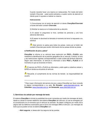 Cuando necesite hacer una reserva en restaurantes. Por medio del botón
corbatín Chevrolet usted podrá solicitarla a nuestro centro de atención al
cliente quien lo ayudara a realizar su reserva.
Instrucciones:
1) Comunicarse con el centro de atención al cliente ChevyStar/Chevrolet
a través del botón corbatín Chevrolet.
2) Solicitar la reserva en el restaurante de su elección.
3) El asesor le preguntara la hora, cantidad de personas y una hora
adicional alternativa.
4) El asesor le devolverá la llamada al momento de tener la respuesta a su
solicitud.
Este servicio no aplica para todos los países. Llame por el botón del
corbatín Chevrolet para recibir información de los países donde se presta.
e) Notificación de pico y placa*
ChevyStar le informa si su vehículo tiene restricción por PICO y PLACA, esto
mediante la identificación de la posición geográfica de su vehículo, la fecha, la hora
y las restricciones vigentes correspondientes a cada ciudad del territorio Nacional.
Según esta información, el vehículo le informará si tiene PICO y PLACA en el
momento en que se enciende el mismo.
El servicio de PICO y PLACA es informativo y está sujeto a cobertura celular y
GPRS en donde se encuentre el vehículo.
Recuerde, el cumplimiento de las normas de tránsito es responsabilidad del
usuario.
_______________________________________________________
* Para mayor información del servicio de pico y placa ChevyStar por favor consulte
la página correspondiente a su país. En Ecuador: www.chevrolet.com.ec, en
Colombia: www.chevrolet.com.co, en Venezuela: www.chevrolet.com.ve.
3. Servicios vía celular por mensaje de texto
El sistema ChevyStar le brinda la posibilidad de enviar comandos por medio de mensajes de texto,
desde su celular al número telefónico del sistema ChevyStar del vehículo, el cual es entregado por
el concesionario en el momento que el vehículo es activado. Se deben configurar por medio de la
página web los teléfonos autorizados para el envío de mensajes SMS al vehículo. Los mensajes de
texto que se pueden enviar al sistema ChevyStar son:
• Abrir seguros: si desea abrir los seguros de las puertas.
 