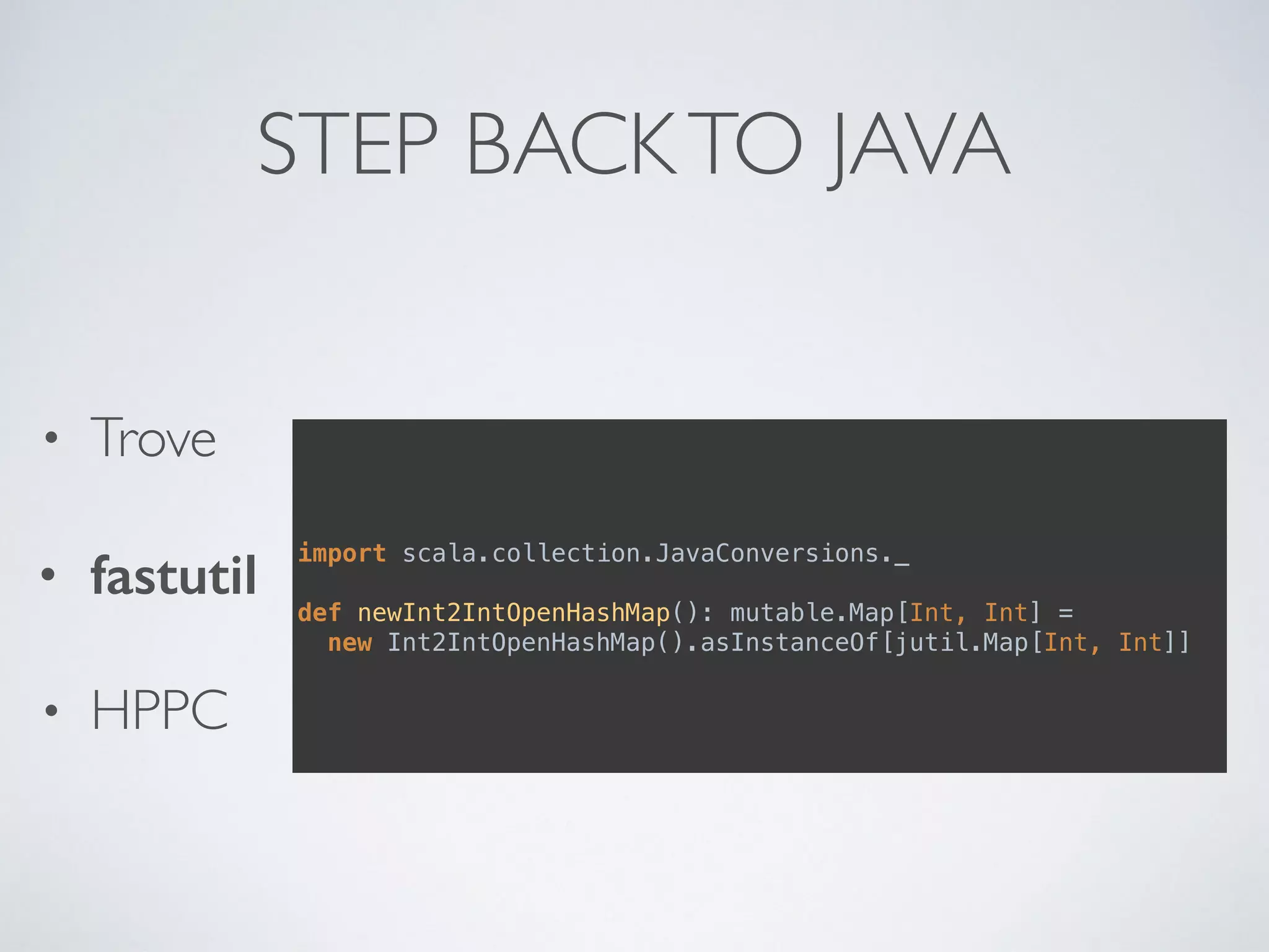 STEP BACKTO JAVA
• Trove
• fastutil
• HPPC
import scala.collection.JavaConversions._
def newInt2IntOpenHashMap(): mutable.Map[Int, Int] = 
new Int2IntOpenHashMap().asInstanceOf[jutil.Map[Int, Int]]
 