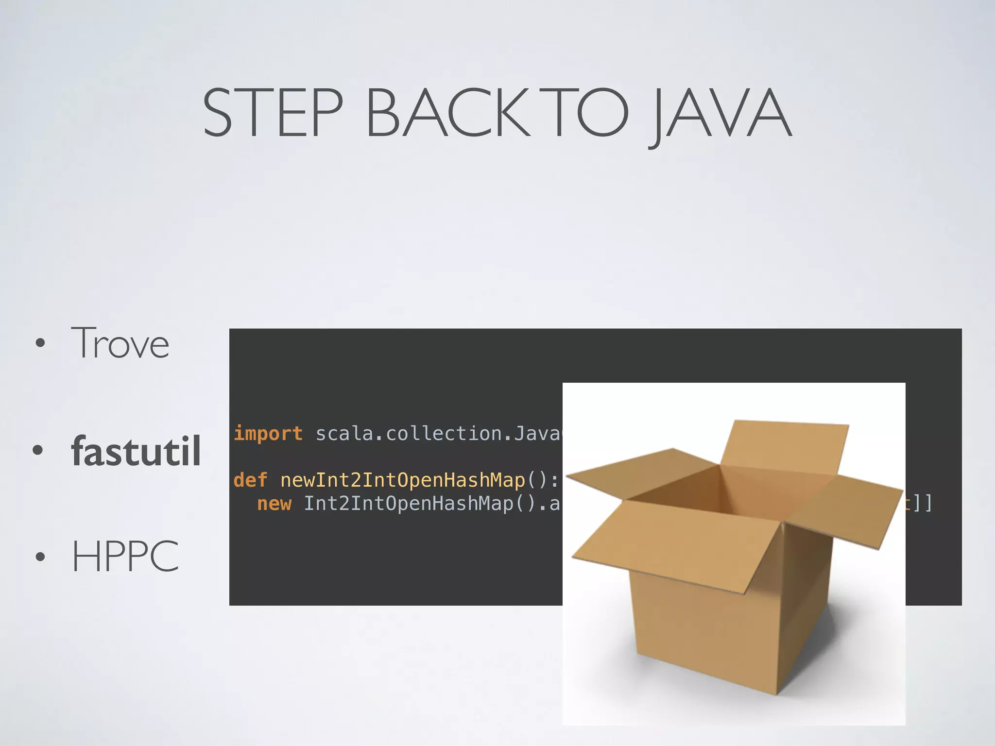 STEP BACKTO JAVA
• Trove
• fastutil
• HPPC
import scala.collection.JavaConversions._
def newInt2IntOpenHashMap(): mutable.Map[Int, Int] = 
new Int2IntOpenHashMap().asInstanceOf[jutil.Map[Int, Int]]
 