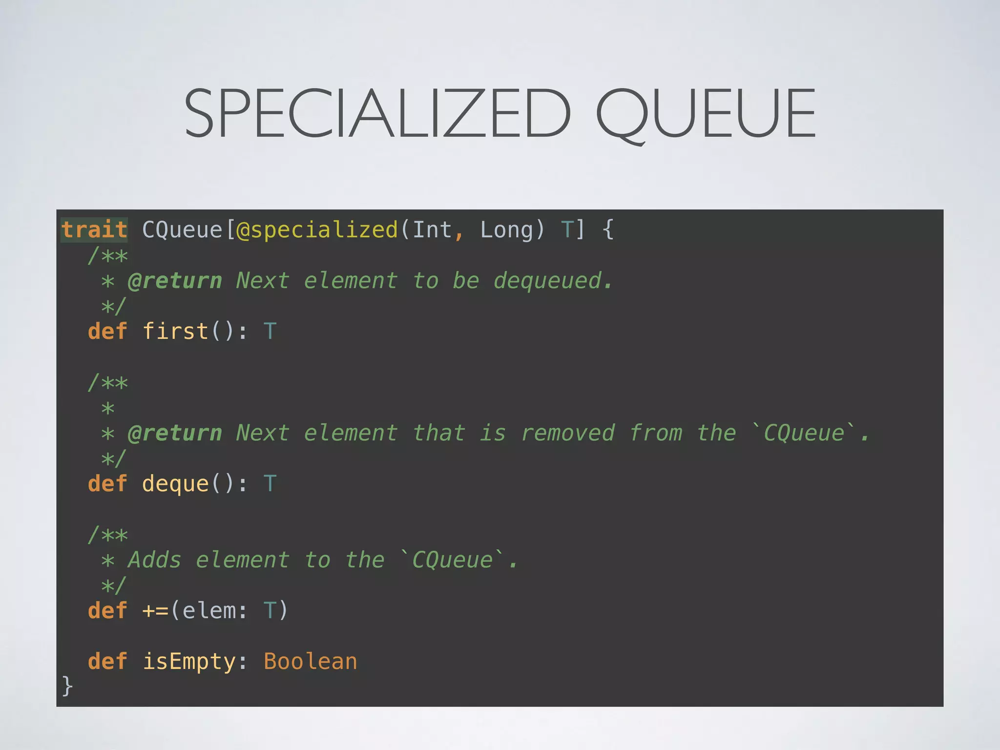 SPECIALIZED QUEUE
trait CQueue[@specialized(Int, Long) T] { 
/** 
* @return Next element to be dequeued. 
*/ 
def first(): T 
 
/** 
* 
* @return Next element that is removed from the `CQueue`. 
*/ 
def deque(): T 
 
/** 
* Adds element to the `CQueue`. 
*/ 
def +=(elem: T) 
 
def isEmpty: Boolean 
}
 