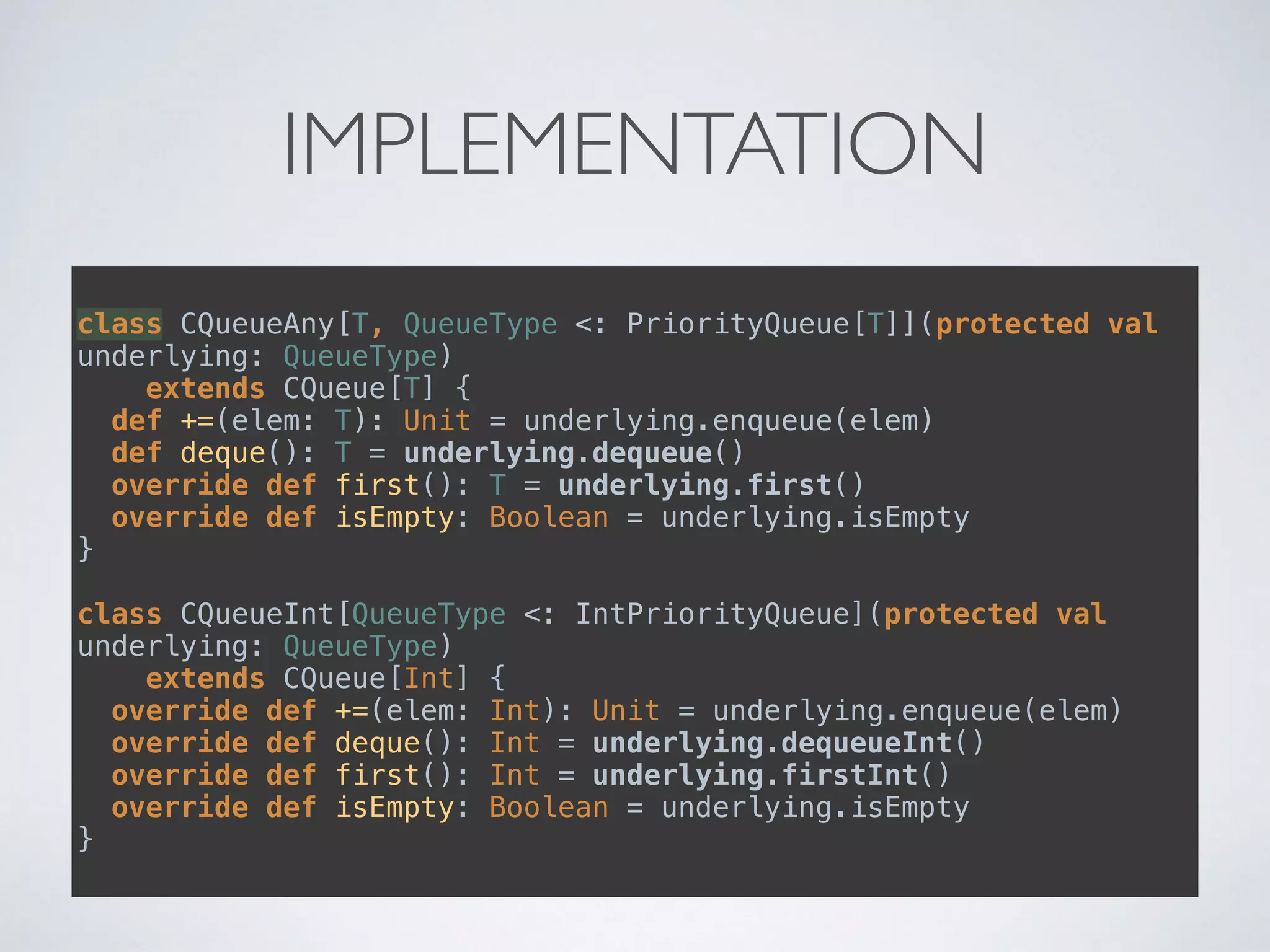 IMPLEMENTATION
class CQueueAny[T, QueueType <: PriorityQueue[T]](protected val
underlying: QueueType) 
extends CQueue[T] { 
def +=(elem: T): Unit = underlying.enqueue(elem) 
def deque(): T = underlying.dequeue() 
override def first(): T = underlying.first() 
override def isEmpty: Boolean = underlying.isEmpty 
} 
 
class CQueueInt[QueueType <: IntPriorityQueue](protected val
underlying: QueueType) 
extends CQueue[Int] { 
override def +=(elem: Int): Unit = underlying.enqueue(elem) 
override def deque(): Int = underlying.dequeueInt() 
override def first(): Int = underlying.firstInt() 
override def isEmpty: Boolean = underlying.isEmpty 
}
 