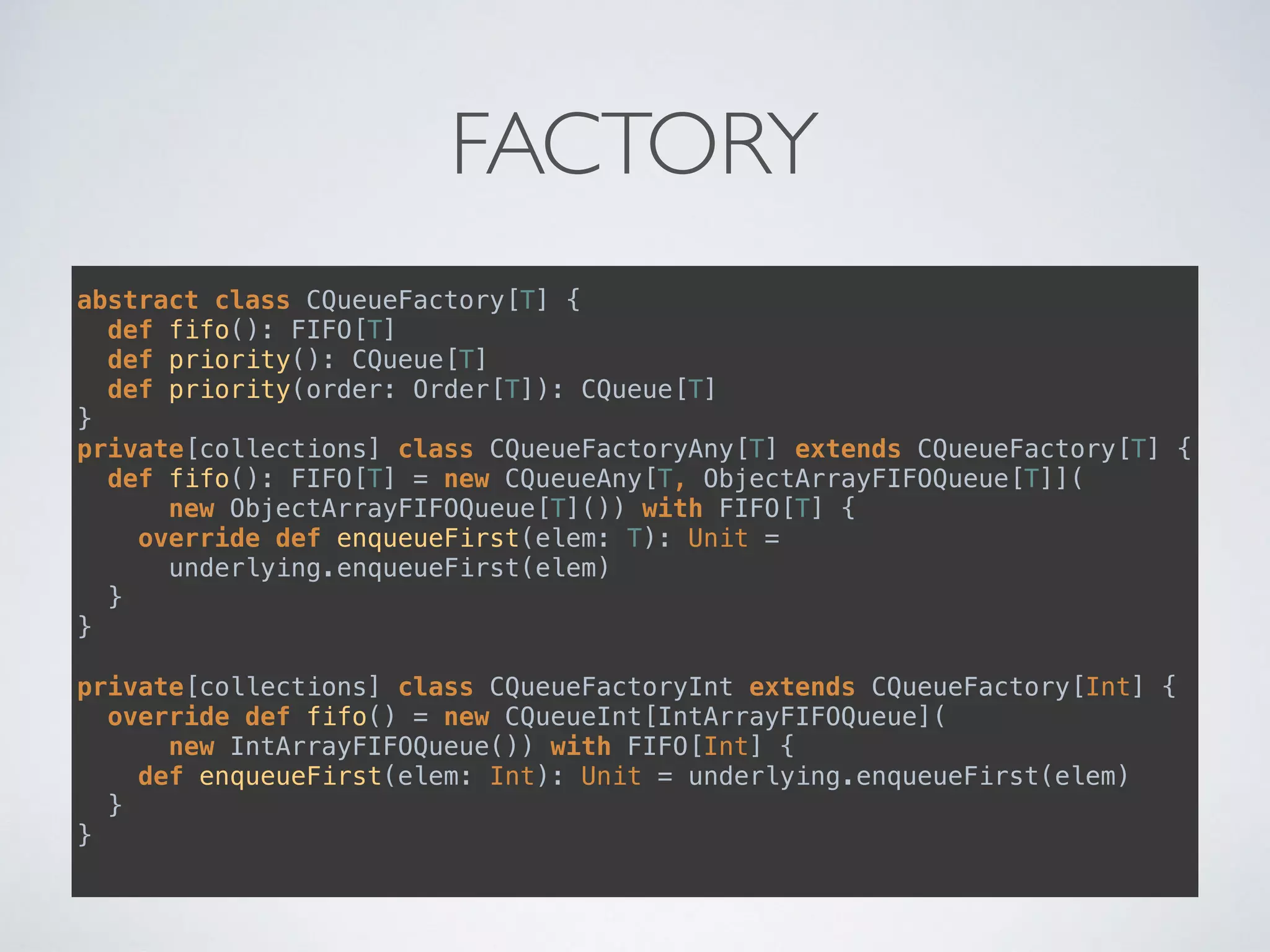 FACTORY
abstract class CQueueFactory[T] { 
def fifo(): FIFO[T] 
def priority(): CQueue[T] 
def priority(order: Order[T]): CQueue[T] 
}
private[collections] class CQueueFactoryAny[T] extends CQueueFactory[T] { 
def fifo(): FIFO[T] = new CQueueAny[T, ObjectArrayFIFOQueue[T]]( 
new ObjectArrayFIFOQueue[T]()) with FIFO[T] { 
override def enqueueFirst(elem: T): Unit =
underlying.enqueueFirst(elem) 
} 
} 
 
private[collections] class CQueueFactoryInt extends CQueueFactory[Int] { 
override def fifo() = new CQueueInt[IntArrayFIFOQueue](
new IntArrayFIFOQueue()) with FIFO[Int] { 
def enqueueFirst(elem: Int): Unit = underlying.enqueueFirst(elem) 
} 
}
 