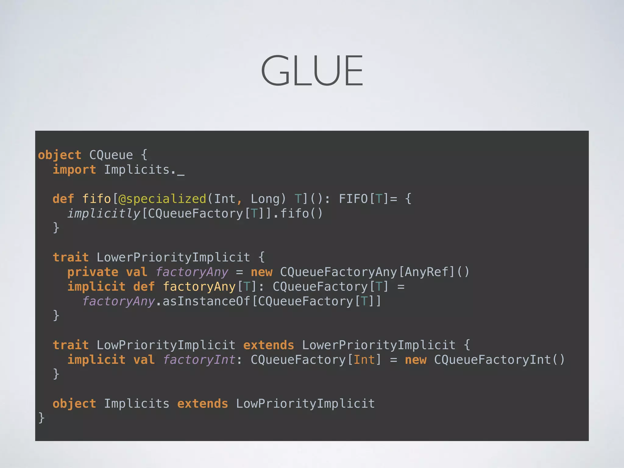 GLUE
object CQueue { 
import Implicits._ 
 
def fifo[@specialized(Int, Long) T](): FIFO[T]= { 
implicitly[CQueueFactory[T]].fifo() 
} 
 
trait LowerPriorityImplicit { 
private val factoryAny = new CQueueFactoryAny[AnyRef]() 
implicit def factoryAny[T]: CQueueFactory[T] =
factoryAny.asInstanceOf[CQueueFactory[T]] 
} 
 
trait LowPriorityImplicit extends LowerPriorityImplicit { 
implicit val factoryInt: CQueueFactory[Int] = new CQueueFactoryInt() 
} 
 
object Implicits extends LowPriorityImplicit 
}
 