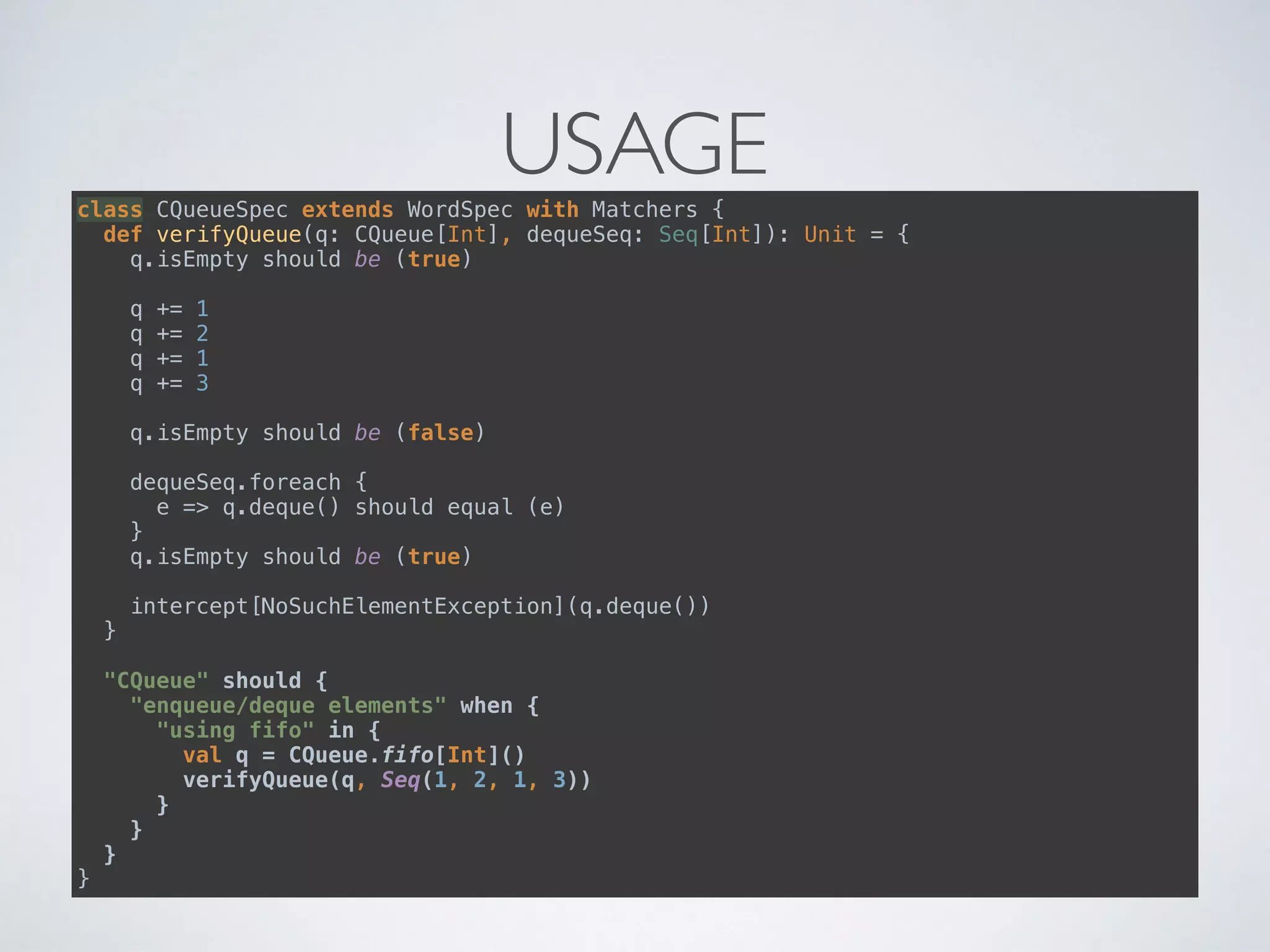 USAGEclass CQueueSpec extends WordSpec with Matchers { 
def verifyQueue(q: CQueue[Int], dequeSeq: Seq[Int]): Unit = { 
q.isEmpty should be (true) 
 
q += 1 
q += 2 
q += 1 
q += 3 
 
q.isEmpty should be (false) 
 
dequeSeq.foreach { 
e => q.deque() should equal (e) 
} 
q.isEmpty should be (true) 
 
intercept[NoSuchElementException](q.deque()) 
} 
 
"CQueue" should { 
"enqueue/deque elements" when { 
"using fifo" in { 
val q = CQueue.fifo[Int]() 
verifyQueue(q, Seq(1, 2, 1, 3)) 
} 
} 
} 
}
 