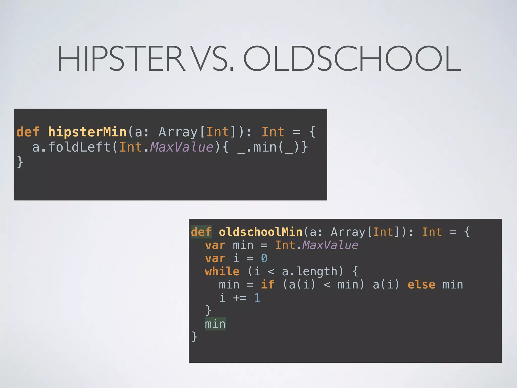 HIPSTERVS. OLDSCHOOL
def hipsterMin(a: Array[Int]): Int = { 
a.foldLeft(Int.MaxValue){ _.min(_)} 
}
def oldschoolMin(a: Array[Int]): Int = { 
var min = Int.MaxValue 
var i = 0 
while (i < a.length) { 
min = if (a(i) < min) a(i) else min 
i += 1 
} 
min 
}
 