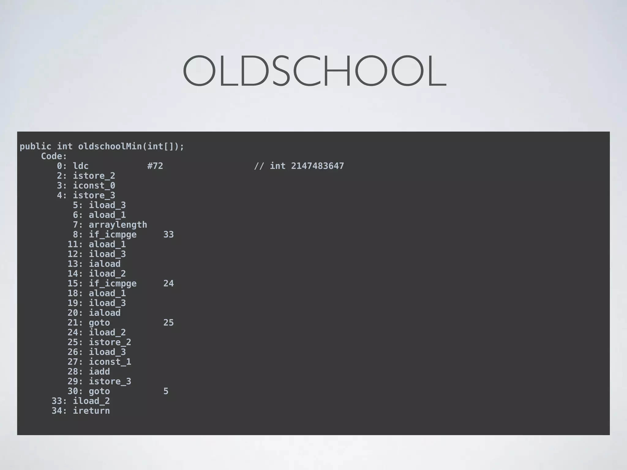 OLDSCHOOL
public int oldschoolMin(int[]); 
Code: 
0: ldc #72 // int 2147483647 
2: istore_2 
3: iconst_0 
4: istore_3 
5: iload_3 
6: aload_1 
7: arraylength 
8: if_icmpge 33 
11: aload_1 
12: iload_3 
13: iaload 
14: iload_2 
15: if_icmpge 24 
18: aload_1 
19: iload_3 
20: iaload 
21: goto 25 
24: iload_2 
25: istore_2 
26: iload_3 
27: iconst_1 
28: iadd 
29: istore_3 
30: goto 5 
33: iload_2 
34: ireturn
 
