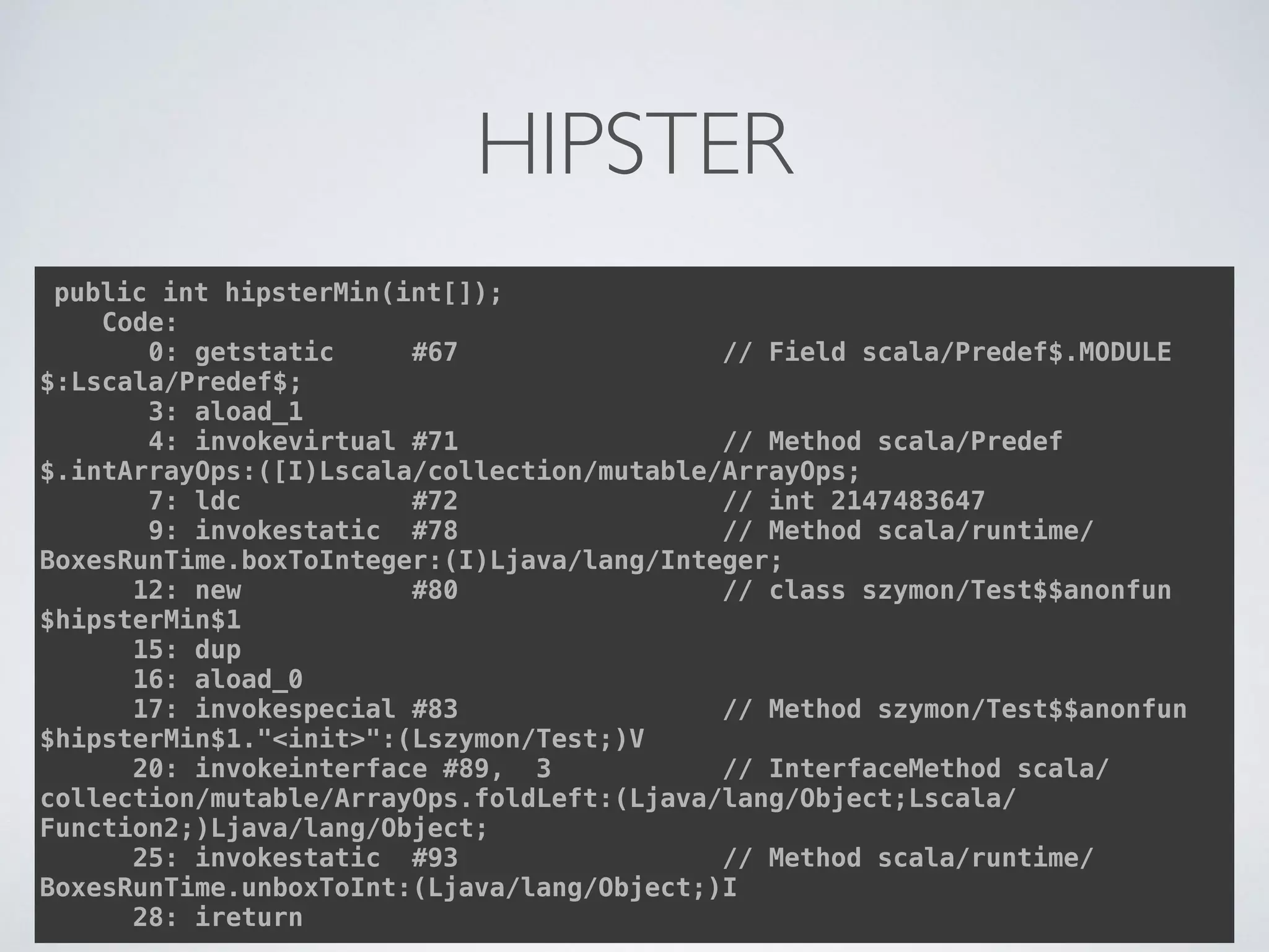 HIPSTER
public int hipsterMin(int[]); 
Code: 
0: getstatic #67 // Field scala/Predef$.MODULE
$:Lscala/Predef$; 
3: aload_1 
4: invokevirtual #71 // Method scala/Predef
$.intArrayOps:([I)Lscala/collection/mutable/ArrayOps; 
7: ldc #72 // int 2147483647 
9: invokestatic #78 // Method scala/runtime/
BoxesRunTime.boxToInteger:(I)Ljava/lang/Integer; 
12: new #80 // class szymon/Test$$anonfun
$hipsterMin$1 
15: dup 
16: aload_0 
17: invokespecial #83 // Method szymon/Test$$anonfun
$hipsterMin$1."<init>":(Lszymon/Test;)V 
20: invokeinterface #89, 3 // InterfaceMethod scala/
collection/mutable/ArrayOps.foldLeft:(Ljava/lang/Object;Lscala/
Function2;)Ljava/lang/Object; 
25: invokestatic #93 // Method scala/runtime/
BoxesRunTime.unboxToInt:(Ljava/lang/Object;)I 
28: ireturn
 