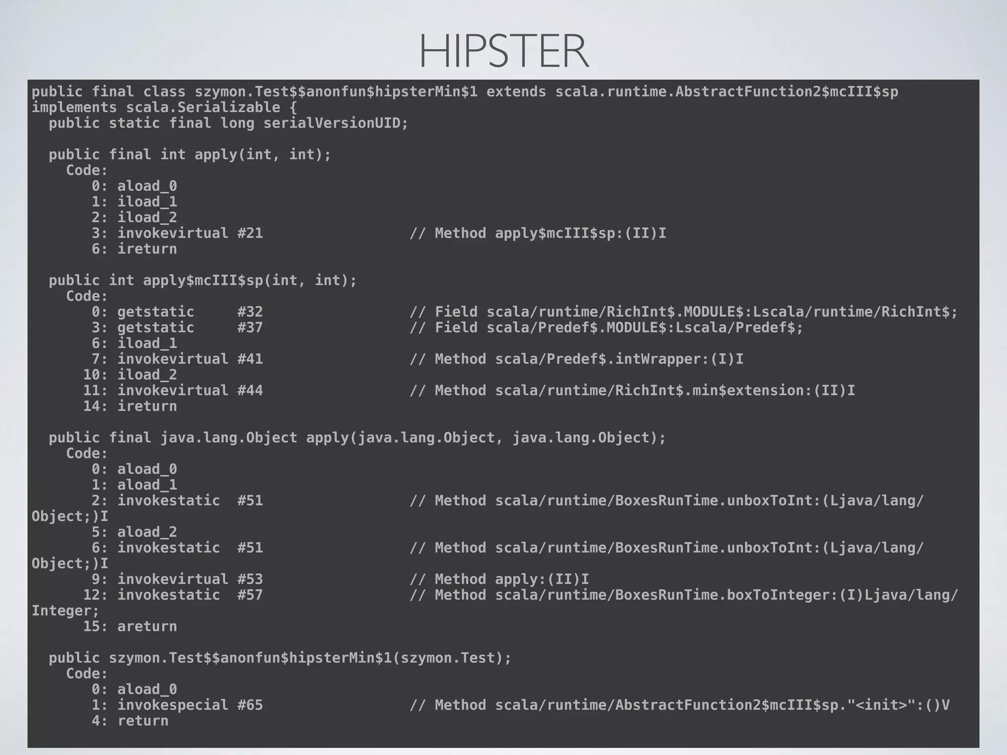 HIPSTER
public final class szymon.Test$$anonfun$hipsterMin$1 extends scala.runtime.AbstractFunction2$mcIII$sp
implements scala.Serializable { 
public static final long serialVersionUID; 
 
public final int apply(int, int); 
Code: 
0: aload_0 
1: iload_1 
2: iload_2 
3: invokevirtual #21 // Method apply$mcIII$sp:(II)I 
6: ireturn 
 
public int apply$mcIII$sp(int, int); 
Code: 
0: getstatic #32 // Field scala/runtime/RichInt$.MODULE$:Lscala/runtime/RichInt$; 
3: getstatic #37 // Field scala/Predef$.MODULE$:Lscala/Predef$; 
6: iload_1 
7: invokevirtual #41 // Method scala/Predef$.intWrapper:(I)I 
10: iload_2 
11: invokevirtual #44 // Method scala/runtime/RichInt$.min$extension:(II)I 
14: ireturn 
 
public final java.lang.Object apply(java.lang.Object, java.lang.Object); 
Code: 
0: aload_0 
1: aload_1 
2: invokestatic #51 // Method scala/runtime/BoxesRunTime.unboxToInt:(Ljava/lang/
Object;)I 
5: aload_2 
6: invokestatic #51 // Method scala/runtime/BoxesRunTime.unboxToInt:(Ljava/lang/
Object;)I 
9: invokevirtual #53 // Method apply:(II)I 
12: invokestatic #57 // Method scala/runtime/BoxesRunTime.boxToInteger:(I)Ljava/lang/
Integer; 
15: areturn 
 
public szymon.Test$$anonfun$hipsterMin$1(szymon.Test); 
Code: 
0: aload_0 
1: invokespecial #65 // Method scala/runtime/AbstractFunction2$mcIII$sp."<init>":()V 
4: return
 
