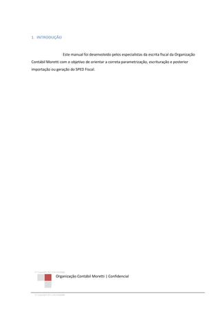 © Copyright 2013 ORCOM/CSM
Organização Contábil Moretti | Confidencial
© Copyright 2013 ORCOM/CSM
1. INTRODUÇÃO
Este manual foi desenvolvido pelos especialistas da escrita fiscal da Organização
Contábil Moretti com o objetivo de orientar a correta parametrização, escrituração e posterior
importação ou geração do SPED Fiscal.
 