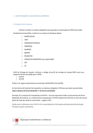 © Copyright 2013 ORCOM/CSM
Organização Contábil Moretti | Confidencial
2. IDENTIFICAÇÃO E CADASTROS DA EMPRESA
2.1 Cadastro da Empresa
Verificar se todos os campos obrigatórios para geração ou importação do SPED Fiscal estão
devidamente preenchidos, conforme os campos em destaque abaixo:
 RAZÃO SOCIAL
 CNPJ
 INSCRIÇAO ESTADUAL
 ENDEREÇO
 NUMERO
 BAIRRO
 MUNICIPIO
 CODIGO DO MUNICIPIO (usar tabela IBGE)
 CEP
 UF
Perfil de Entrega do Arquivo: Informar o código do perfil de entrega do arquivo SPED, caso o seu
programa tenha esta opção para o SPED.
 Perfil A
 Perfil B
Perfis A e B, segue esclarecimento encontrado noFAQ SPED Fiscal da RFB:
As Secretarias de Fazenda irão enquadrar as empresas obrigadas à EFD para que sejam apresentados
alguns registros de forma detalhada ou de forma consolidada.
Exemplo: Se a empresa for enquadrada no Perfil A – terá que apresentar todos os documentos de forma
detalhada. No entanto, se a empresa fosse enquadrada no Perfil B, deixaria de informar os itens do resumo
diário de notas de venda ao consumidor – registro C321.
Sendo assim a diferença entre Perfil A e B é a quantidade de informação solicitada pela Administração
Tributária àquele contribuinte.
 