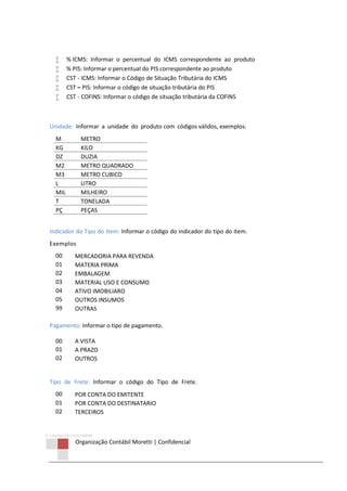 © Copyright 2013 ORCOM/CSM
Organização Contábil Moretti | Confidencial
 % ICMS: Informar o percentual do ICMS correspondente ao produto
 % PIS: Informar o percentual do PIS correspondente ao produto
 CST - ICMS: Informar o Código de Situação Tributária do ICMS
 CST – PIS: Informar o código de situação tributária do PIS
 CST - COFINS: Informar o código de situação tributária da COFINS
Unidade: Informar a unidade do produto com códigos válidos, exemplos:
M METRO
KG KILO
DZ DUZIA
M2 METRO QUADRADO
M3 METRO CUBICO
L LITRO
MIL MILHEIRO
T TONELADA
PÇ PEÇAS
Indicador do Tipo do Item: Informar o código do indicador do tipo do item.
Exemplos
00 MERCADORIA PARA REVENDA
01 MATERIA PRIMA
02 EMBALAGEM
03 MATERIAL USO E CONSUMO
04 ATIVO IMOBILIARO
05 OUTROS INSUMOS
99 OUTRAS
Pagamento: Informar o tipo de pagamento.
00 A VISTA
01 A PRAZO
02 OUTROS
Tipo de Frete: Informar o código do Tipo de Frete.
00 POR CONTA DO EMITENTE
01 POR CONTA DO DESTINATARIO
02 TERCEIROS
 