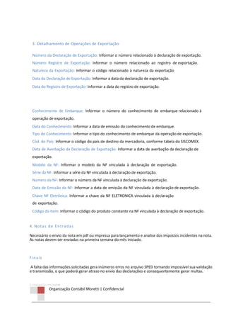 © Copyright 2013 ORCOM/CSM
Organização Contábil Moretti | Confidencial
3. Detalhamento de Operações de Exportação
Número da Declaração de Exportação: Informar o número relacionado à declaração de exportação.
Número Registro de Exportação: Informar o número relacionado ao registro de exportação.
Natureza da Exportação: Informar o código relacionado à natureza da exportação
Data da Declaração de Exportação: Informar a data da declaração de exportação.
Data do Registro de Exportação: Informar a data do registro de exportação.
Conhecimento de Embarque: Informar o número do conhecimento de embarque relacionado à
operação de exportação.
Data do Conhecimento: Informar a data de emissão do conhecimento de embarque.
Tipo do Conhecimento: Informar o tipo do conhecimento de embarque da operação de exportação.
Cód. do Pais: Informar o código do país de destino da mercadoria, conforme tabela do SISCOMEX.
Data de Averbação da Declaração de Exportação: Informar a data de averbação da declaração de
exportação.
Modelo da NF: Informar o modelo da NF vinculada à declaração de exportação.
Série da NF: Informar a série da NF vinculada à declaração de exportação.
Número da NF: Informar o número da NF vinculada à declaração de exportação.
Data de Emissão da NF: Informar a data de emissão da NF vinculada à declaração de exportação.
Chave NF Eletrônica: Informar a chave da NF ELETRONICA vinculada à declaração
de exportação.
Código do Item: Informar o código do produto constante na NF vinculada à declaração de exportação.
4. Notas de Entradas
Necessário o envio da nota em pdf ou impressa para lançamento e analise dos impostos incidentes na nota.
As notas devem ser enviadas na primeira semana do mês iniciado.
Finais
A falta das informações solicitadas gera inúmeros erros no arquivo SPED tornando impossível sua validação
e transmissão, o que poderá gerar atraso no envio das declarações e consequentemente gerar multas.
 