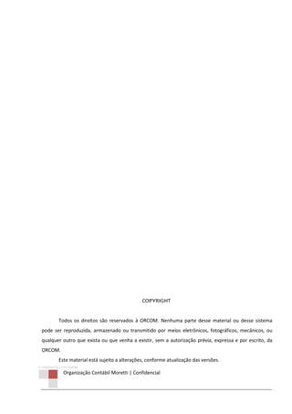 © Copyright 2013 ORCOM/CSM
Organização Contábil Moretti | Confidencial
COPYRIGHT
Todos os direitos são reservados à ORCOM. Nenhuma parte desse material ou desse sistema
pode ser reproduzida, armazenado ou transmitido por meios eletrônicos, fotográficos, mecânicos, ou
qualquer outro que exista ou que venha a existir, sem a autorização prévia, expressa e por escrito, da
ORCOM.
Este material está sujeito a alterações, conforme atualização das versões.
 