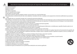Você deve ler essas Importantes Instruções de Segurança. Mantenha essas instruções em um local seguro.
• Leia todas as instruções.
• Guarde as instruções.
• Obedeça os avisos.
• Siga todas as instruções.
• Não use o aparelho perto da água.
• Limpe apenas com pano úmido.
• Não obstrua nenhuma saída de ventilação. Instale e use de acordo com o maual do fabricante.
• Não instale próxio a nenhuma fonte de calor como radiadores, marcadores de calor, ou qualquer outro equipamento (incluindo amplificadores) que produza
calor.
• Esse aparelho deve ser conectado à energia com a conexão de aterramento adequada.
• Não danifique o terminal de terra do conector. Um plug polarizado possui dois terminais uma mais longo que o outro. Um plug aterrado possui dois terminais
iguais e mais um terceiro para o terra. Ambos os tipos de terra são fornecidos para sua segurança. Se o plug fornecido não se adequar a sua tomada elétrica,
consulte um eletricista para a substituição de sua tomada obsoleta.
• Não pise no cabo de força e principalmente nos plugs, conectores, ou qualquer terminal do aparelho.
• Apenas use acessórios e conectores de acordo com as intruções do fabricante.
• Use apenas em estantes, carrinhos, braçadeiras ou mesas de acordo com as especificações do fabricante, ou vendidas para o aparelho. Quando usado em um
carrinho, tenha cuidado em sua movimentação para evitar danos no aparelho.
• Desligue o aparelho durante relâmpagos e raios de tempestade ou quando usado por muito tempo.
• Procure apenas mão de obra especializada para reparar seu produto. A assistência deve ser procutara em qualquer tipo de mau funcionamento do aparelho, até
mesmo quando o cabo estiver danificado ou líquido for derramado ou objetos cairem no aparelho, quando o aparelho for exposto a chuva ou umidade, não
operar normalmente, ou for derrubado.
• O aparelho não deve ser exposto a mergulhos ou próximo de objetos cheios de água, como vazos e garrafas.
• AVISO: Para reduzir o risco de fogo ou choque não exponha o aparelho a chuva ou umidade.
• Conecte apenas em tomadas AC de 100-120V ou 200-240V 47-63Hz (dependendo da voltagem escrita no produto, no painel traseiro).
• Uso prolongado em alto volume pode causar perda/dano na audição. Sempre use um“volume seguro.”
• A manutenção será necessária quando o produto apresentar danos, tais como:
• o cabo de alimentação estiver danificado;
• líquido for espirrado ou objetos derrubados no produto;
• a unidade for exposta a chuva ou umidade.
• a unidade for derrubada ou sua carcaça for quebrada.
• a unidade não operar normalmente ou ter a performance alterada de uma maneira significante.
 