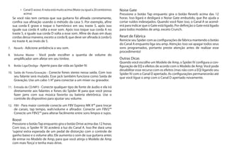Canal D aceso: A nota está muito acima (Maior ou igual a 20 centésimos•	
acima)
Se você não tem certeza que sua guitarra foi afinada corretamente,
confira sua afinação usando o método da casa 5. Por exemplo, afine
sua corda E grave e toque o harmônico em seu traste 5, após isso
iguale sua corda A solta a esse som. Após isso toque sua corda A no
traste 5, e iguale sua corda D solta a esse som. Afine de duas em duas
cordas dessa maneira, exceto a corda B, que deve ser afinada à corda G
no traste 4, ao invés de 5.
7.	 Reverb - Adicione ambiência a seu som.
8.	 Volume Master - Você pode escolher a quantia de volume do
amplificador sem afetar em seu timbre.
9.	 Botão Liga/Desliga - Aperte para dar vida ao Spider IV.
10.	 Saída de Fones/Gravação - Conecte fones stereo nessa saída. Com isso
seu falante será mutado. Esse jack também funciona como Saída de
Gravação. Use um cabo 1/4”para conectar a um mixer ou gravador.
11.	 Entrada de CD/MP3 - Conecte qualquer tipo de fonte de áudio e ela irá
diretamente aos falantes e fones do Spider III para que você possa
fazer jams com sua música favorita ou bateria eletrônica. Use o
controle do dispositivo para ajustar seu volume.
12.	 FBV - Para maior controle conecte um FBV Express MK II™ para trocar
de canais, tap tempo, wah/volume e afinador. Conecte um FBV2™
Conecte um FBV2™ para alterar facilmente entre sons limpos e sujos.
Boost	
Pressione o botãoTap enquanto gira o botão Drive acima das 12 horas.
Com isso, o Spider IV 30 acederá a luz do Canal A. Isso lhe dará uma
‘sujeira’ extra esperada de um pedal de distorção com o controle de
ganho baixo e o volume alto. Ele aumenta o som de sua guitarra antes
de entrar no Modelo de Amp, para que você atinja o Modelo de Amp
com mais‘força’e tenha mais drive.
Noise Gate	
Pressione o botão Tap enquanto gira o botão Reverb acima das 12
horas. Isso ligará e desligará o Noise Gate embutido, que lhe ajuda a
cortar ruídos indesejados. Quando você fizer isso, o Canal A se acend-
erá para indicar que o Gate está ligado. Por definição o Gate está ligado
para todos modelos de amp, exceto Crunch.
Reset de Fábrica	
Reinicie seu Spider com as configurações de fábrica mantendo o botão
do Canal A enquanto liga seu amp. Atenção: Isso vai apagar todos seus
sons programados, portanto preste atenção antes de realizar esse
procedimento!
Outras Dicas	
Quando você escolhe um Modelo de Amp, o Spider IV configura a con-
figuração de EQ e efeitos de acordo com o Modelo de Amp. Você pode
desabilitar esse recurso com os efeitos (mas não com a EQ) ligando seu
Spider IV com o Canal D apertado. As configurações permanecerão até
que você ligue o amp com o Canal D apertado novamente.
 