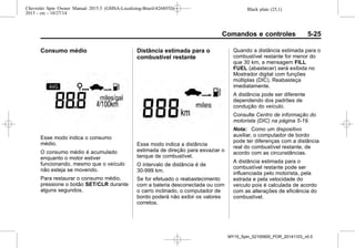 Black plate (25,1)Chevrolet Spin Owner Manual 2015.5 (GMSA-Localizing-Brazil-8268372) -
2015 - crc - 10/27/14
Comandos e controles 5-25
Consumo médio
Esse modo indica o consumo
médio.
O consumo médio é acumulado
enquanto o motor estiver
funcionando, mesmo que o veículo
não esteja se movendo.
Para restaurar o consumo médio,
pressione o botão SET/CLR durante
alguns segundos.
Distância estimada para o
combustível restante
Esse modo indica a distância
estimada de direção para esvaziar o
tanque de combustível.
O intervalo de distância é de
30-999 km.
Se for efetuado o reabastecimento
com a bateria desconectada ou com
o carro inclinado, o computador de
bordo poderá não exibir os valores
corretos.
Quando a distância estimada para o
combustível restante for menor do
que 30 km, a mensagem FILL
FUEL (abastecer) será exibida no
Mostrador digital com funções
múltiplas (DIC). Reabasteça
imediatamente.
A distância pode ser diferente
dependendo dos padrões de
condução do veículo.
Consulte Centro de informação do
motorista (DIC) na página 5-19.
Nota: Como um dispositivo
auxiliar, o computador de bordo
pode ter diferenças com a distância
real do combustível restante, de
acordo com as circunstâncias.
A distância estimada para o
combustível restante pode ser
influenciada pelo motorista, pela
estrada e pela velocidade do
veículo pois é calculada de acordo
com as alterações de eficiência do
combustível.
MY15_Spin_52100900_POR_20141103_v0.0
 