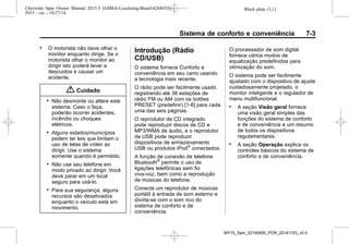 Black plate (3,1)Chevrolet Spin Owner Manual 2015.5 (GMSA-Localizing-Brazil-8268372) -
2015 - crc - 10/27/14
Sistema de conforto e conveniência 7-3
. O motorista não deve olhar o
monitor enquanto dirige. Se o
motorista olhar o monitor ao
dirigir isto poderá levar a
descuidos e causar um
acidente.
{ Cuidado
. Não desmonte ou altere este
sistema. Caso o faça,
poderão ocorrer acidentes,
incêndio ou choques
elétricos.
. Alguns estados/municípios
podem ter leis que limitam o
uso de telas de vídeo ao
dirigir. Use o sistema
somente quando é permitido.
. Não use seu telefone em
modo privado ao dirigir. Você
deve parar em um local
seguro para usá-lo.
. Para sua segurança, alguns
recursos são desativados
enquanto o veículo está em
movimento.
Introdução (Rádio
CD/USB)
O sistema fornece Conforto e
conveniência em seu carro usando
a tecnologia mais recente.
O rádio pode ser facilmente usado
registrando até 36 estações de
rádio FM ou AM com os botões
PRESET (predefinir) [1-6] para cada
uma das seis páginas.
O reprodutor de CD integrado
pode reproduzir discos de CD e
MP3/WMA de áudio, e o reprodutor
de USB pode reproduzir
dispositivos de armazenamento
USB ou produtos iPod®
conectados.
A função de conexão de telefone
Bluetooth®
permite o uso de
ligações telefônicas sem fio
viva-voz, bem como a reprodução
de músicas do telefone.
Conecte um reprodutor de músicas
portátil à entrada de som externo e
divirta-se com o som rico do
sistema de conforto e de
conveniência.
O processador de som digital
fornece vários modos de
equalização predefinidos para
otimização do som.
O sistema pode ser facilmente
ajustado com o dispositivo de ajuste
cuidadosamente projetado, o
monitor inteligente e o regulador de
menu multifuncional.
. A seção Visão geral fornece
uma visão geral simples das
funções do sistema de conforto
e de conveniência e um resumo
de todos os dispositivos
regulamentares.
. A seção Operação explica os
controles básicos do sistema de
conforto e de conveniência.
MY15_Spin_52100900_POR_20141103_v0.0
 