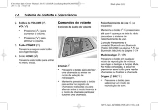 Black plate (8,1)Chevrolet Spin Owner Manual 2015.5 (GMSA-Localizing-Brazil-8268372) -
2015 - crc - 10/27/14
7-8 Sistema de conforto e conveniência
2. Botões de VOLUME (y
VOL z)
. Pressione [y ] para
aumentar o volume.
. Pressione [z ] para
diminuir o volume.
3. Botão POWER (})
Pressione e segure este botão
para ligar/desligar.
4. Botão HOME (F)
Pressione este botão para entrar
no menu inicial.
Comandos do volante
Controle de áudio do volante
Chamar b
. Pressione o botão para atender
uma chamada ou entrar no
modo de seleção de
rediscagem.
. Mantenha pressionado o botão
para entrar no registro de
chamadas realizadas ou para
alternar entre o modo viva-voz e
o modo de chamada particular
durante uma chamada.
Reconhecimento de voz g (se
equipado)
Mantenha o botão b g pressionado
até que g apareça na tela do rádio
para ativar o sistema de
reconhecimento de voz.
Consulte Pareamento e
conexão Bluetooth em Bluetooth
(Rádio CD/USB) na página 7-73 ou
Bluetooth (MyLink) na página 7-79.
Mudo/desligar $ / i
Pressione o botão em qualquer
modo de reprodução de música
para ligar e desligar a função Mute.
No modo conectado, é possível
pressionar esse botão para rejeitar
chamadas ou finalizar a chamada.
Origem [_ SRC ^ ]
. Pressione o botão para
selecionar um modo de
reprodução de som.
MY15_Spin_52100900_POR_20141103_v0.0
 