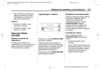 Black plate (9,1)Chevrolet Spin Owner Manual 2015.5 (GMSA-Localizing-Brazil-8268372) -
2015 - crc - 10/27/14
Sistema de conforto e conveniência 7-9
. Gire o botão de controle para
alterar as estações de rádio
registradas ou a música que
está sendo reproduzida.
Volume x
. Pressione o botão + para
aumentar o volume.
. Pressione o botão - para
diminuir o volume.
Operação (Rádio
CD/USB)
Botões e controle do
dispositivo
O sistema de conforto e de
conveniência é operado usando os
botões de função, controles e o
menu indicado no monitor.
Ligar/desligar o sistema
Pressione o botão LIGAR/VOLUME
para ligar o sistema.
Ligá-lo reproduzirá a estação de
transmissão ou música selecionada
anteriormente. No entanto, ela será
diferente para áudio Bluetooth®
,
dependendo do dispositivo.
Pressione o botão LIGAR/VOLUME
para desligar o sistema.
Desligando automaticamente
Quando a chave de ignição estiver
na posição desligada, ligar o
sistema de conforto e de
conveniência usando o botão
LIGAR/VOLUME desligará
automaticamente o sistema de
conforto e de conveniência 10
minutos depois da última operação
do usuário.
Controle do volume
Gire o botão de controle
LIGAR/VOLUME para ajustar o
volume.
. O volume atual do som é
indicado.
. Ligar o sistema de conforto e de
conveniência definirá o nível do
volume para a seleção anterior
(quando for menor do que o
volume máximo inicial)
MY15_Spin_52100900_POR_20141103_v0.0
 