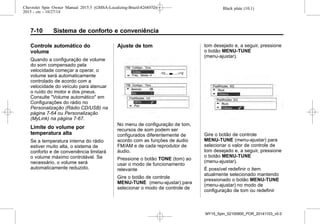 Black plate (10,1)Chevrolet Spin Owner Manual 2015.5 (GMSA-Localizing-Brazil-8268372) -
2015 - crc - 10/27/14
7-10 Sistema de conforto e conveniência
Controle automático do
volume
Quando a configuração de volume
do som compensado pela
velocidade começar a operar, o
volume será automaticamente
controlado de acordo com a
velocidade do veículo para atenuar
o ruído do motor e dos pneus.
Consulte "Volume automático" em
Configurações do rádio no
Personalização (Rádio CD/USB) na
página 7-64 ou Personalização
(MyLink) na página 7-67.
Limite do volume por
temperatura alta
Se a temperatura interna do rádio
estiver muito alta, o sistema de
conforto e de conveniência limitará
o volume máximo controlável. Se
necessário, o volume será
automaticamente reduzido.
Ajuste de tom
No menu de configuração de tom,
recursos de som podem ser
configurados diferentemente de
acordo com as funções de áudio
FM/AM e de cada reprodutor de
áudio.
Pressione o botão TONE (tom) ao
usar o modo de funcionamento
relevante
Gire o botão de controle
MENU-TUNE (menu-ajustar) para
selecionar o modo de controle de
tom desejado e, a seguir, pressione
o botão MENU-TUNE
(menu-ajustar).
Gire o botão de controle
MENU-TUNE (menu-ajustar) para
selecionar o valor de controle de
tom desejado e, a seguir, pressione
o botão MENU-TUNE
(menu-ajustar).
É possível redefinir o item
atualmente selecionado mantendo
pressionado o botão MENU-TUNE
(menu-ajustar) no modo de
configuração de tom ou redefinir
MY15_Spin_52100900_POR_20141103_v0.0
 