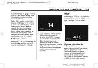 Black plate (13,1)Chevrolet Spin Owner Manual 2015.5 (GMSA-Localizing-Brazil-8268372) -
2015 - crc - 10/27/14
Sistema de conforto e conveniência 7-13
Quando a chave de ignição está na
posição 0 e o usuário abre a porta
do motorista, o sistema desliga
automaticamente.
Nota: Se o usuário pressionar e
segurar [ } ] no painel de controle
quando a chave de ignição (chave
de ignição do veículo) está na
posição 0, então o sistema de
Conforto e conveniência será
ligado. Nesse caso, o sistema de
Conforto e conveniência será
desligado automaticamente após
aproximadamente 10 minutos.
Controle do volume
Pressione [y VOL z ] no painel de
controle para ajustar o volume. O
volume atual do som é indicado.
. Ligar o sistema definirá o nível
do volume para a seleção
anterior (quando for menor do
que o volume máximo inicial).
. Se o nível de volume for
superior ao nível de volume
inicial máximo quando o sistema
é ligado, então o sistema é
ajustado automaticamente para
o nível de volume inicial
máximo.
MUDO
Pressione [y VOL z ] no painel de
controle e então pressione [^ ] para
ligar e desligar a função mudo.
Controle automático do
volume
Quando a configuração de volume
do som compensado pela
velocidade começar a operar, o
volume será automaticamente
controlado de acordo com a
velocidade do veículo para atenuar
o ruído do motor e dos pneus.
MY15_Spin_52100900_POR_20141103_v0.0
 