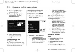 Black plate (14,1)Chevrolet Spin Owner Manual 2015.5 (GMSA-Localizing-Brazil-8268372) -
2015 - crc - 10/27/14
7-14 Sistema de conforto e conveniência
1. Pressione [HOME (F)] no
painel de controle.
2. Pressione [configurações] >
[configurações do rádio] >
[volume automático].
3. Defina desligado/baixo/
médio/alto pressionando
[S / T ].
Limite do volume por
temperatura alta
Se a temperatura interna do rádio
estiver muito alta, o sistema limitará
o volume máximo controlável.
Se necessário, o volume será
automaticamente reduzido.
Como usar o menu HOME
1. Pressione [HOME (F)] no
painel de controle.
2. Pressione o menu desejado.
. Pressione [áudio] para
selecionar a reprodução de
música FM/ AM, USB/ iPod/
Bluetooth ou uma entrada
de som externa (AUX).
. Pressione [foto & vídeo]
para visualizar fotos, vídeos
ou uma entrada de vídeo
externa (AUX).
Nota: A visualização de fotos e
vídeos não estará disponível para
conexões via bluetooth.
. Pressione [telefone] para
ativar os recursos do
telefone (caso conectado).
. Pressione [smartphone
apps] para visualizar o
software incorporado ao
sistema MyLink.
. Pressione [configurações]
para entrar no menu de
configuração do sistema.
Seleção de funções
Áudio
1. Pressione [HOME (F)] no
painel de controle.
2. Pressione [áudio] no menu
inicial.
3. Pressione [Source R ] na tela.
MY15_Spin_52100900_POR_20141103_v0.0
 