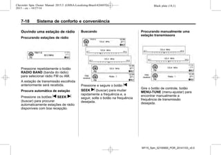 Black plate (18,1)Chevrolet Spin Owner Manual 2015.5 (GMSA-Localizing-Brazil-8268372) -
2015 - crc - 10/27/14
7-18 Sistema de conforto e conveniência
Ouvindo uma estação de rádio
Procurando estações de rádio
Pressione repetidamente o botão
RADIO BAND (banda do rádio)
para selecionar rádio FM ou AM.
A estação de transmissão escolhida
anteriormente será recebida.
Procura automática de estação
Pressione os botões t SEEK u
(buscar) para procurar
automaticamente estações de rádio
disponíveis com boa recepção.
Buscando
Pressione e segure o botão t
SEEK u (buscar) para mudar
rapidamente a frequência e, a
seguir, solte o botão na frequência
desejada.
Procurando manualmente uma
estação transmissora
Gire o botão de controle, botão
MENU-TUNE (menu-ajustar) para
encontrar manualmente a
frequência de transmissão
desejada.
MY15_Spin_52100900_POR_20141103_v0.0
 