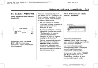 Black plate (19,1)Chevrolet Spin Owner Manual 2015.5 (GMSA-Localizing-Brazil-8268372) -
2015 - crc - 10/27/14
Sistema de conforto e conveniência 7-19
Uso dos botões PREDEFINIR
Como registrar o botão PRESET
(predefinir)
Pressione o botão FAVORITE
[FAV1-2-3] (favoritos) para
selecionar a página desejada de
favoritos salvos.
Pressione e segure qualquer um
dos botões PRESET (predefinir) [1 -
6] para registrar a estação de rádio
atual para aquele botão da página
de favoritos selecionada.
. Até seis páginas de favoritos
podem ser salvas e cada página
pode armazenar até seis
estações de rádio.
. É possível configurar o número
de páginas favoritas em uso em
"Configurações do sistema -
Configurações do rádio -
Favoritos do rádio (Nº máximo
de páginas de favoritos)".
. Se uma nova estação de rádio
for registrada em um botão
PRESET [1 - 6] (predefinir)
previamente registrado, seu
conteúdo anterior será excluído
e substituído pela nova estação
de rádio sendo salva.
Ouvir diretamente com o botão
PRESET (predefinir)
Pressione repetidamente
FAVORITE [FAV1-2-3] (favoritos)
para selecionar a página predefinida
FAV (favoritos) desejada.
As informações da estação
transmissora número 1 da página
predefinida FAV (favoritos)
selecionada serão exibidas.
Pressione um dos botões PRESET
[1 - 6] (predefinir) para ouvir
diretamente a estação de rádio
armazenada naquele botão.
MY15_Spin_52100900_POR_20141103_v0.0
 