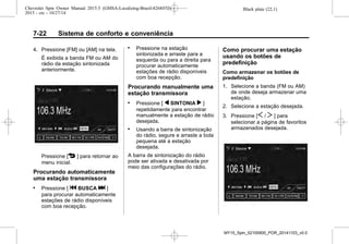 Black plate (22,1)Chevrolet Spin Owner Manual 2015.5 (GMSA-Localizing-Brazil-8268372) -
2015 - crc - 10/27/14
7-22 Sistema de conforto e conveniência
4. Pressione [FM] ou [AM] na tela.
É exibida a banda FM ou AM do
rádio da estação sintonizada
anteriormente.
Pressione [4 ] para retornar ao
menu inicial.
Procurando automaticamente
uma estação transmissora
. Pressione [ g BUSCA l ]
para procurar automaticamente
estações de rádio disponíveis
com boa recepção.
. Pressione na estação
sintonizada e arraste para a
esquerda ou para a direita para
procurar automaticamente
estações de rádio disponíveis
com boa recepção.
Procurando manualmente uma
estação transmissora
. Pressione [ q SINTONIA r ]
repetidamente para encontrar
manualmente a estação de rádio
desejada.
. Usando a barra de sintonização
do rádio, segure e arraste a bola
pequena até a estação
desejada.
A barra de sintonização do rádio
pode ser ativada e desativada por
meio das configurações do rádio.
Como procurar uma estação
usando os botões de
predefinição
Como armazenar os botões de
predefinição
1. Selecione a banda (FM ou AM)
de onde deseja armazenar uma
estação.
2. Selecione a estação desejada.
3. Pressione [S / T ] para
selecionar a página de favoritos
armazenados desejada.
MY15_Spin_52100900_POR_20141103_v0.0
 