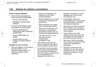 Black plate (28,1)Chevrolet Spin Owner Manual 2015.5 (GMSA-Localizing-Brazil-8268372) -
2015 - crc - 10/27/14
7-28 Sistema de conforto e conveniência
Tipos de discos utilizáveis
. Este produto pode reproduzir
discos de áudio CD/MP3/WMA.
‐ CD-DA: CD-R/CD-RW.
‐ MP3/WMA: CD-R/CD-RW/
CDROM
. Os arquivos MP3/WMA abaixo
não podem ser reproduzidos.
‐ Arquivos codificados no
padrão MP3i (MP3 interactive)
ou MP3 PRO.
‐ Arquivos MP3/WMA não
padrão.
‐ Arquivos MP3 que não
estejam no formato MPEG1
Layer3.
Cuidados ao usar um disco
. Não use qualquer um dos discos
descritos abaixo. O uso
excessivo desses discos no
reprodutor poderá causar
problemas.
‐ Discos com etiquetas, com
adesivos ou com célula
protetora afixados.
‐ Discos afixados com um rótulo
impresso em impressora de
jato de tinta.
‐ Discos gravados com dados
além da capacidade padrão.
‐ Discos com rachaduras, com
arranhões ou que estejam
amassados poderão não ser
reproduzidos adequadamente.
‐ Um disco de 8 cm ou um
disco não circular
(quadrangular,
pentagonal, oval).
. Não coloque nada além de
discos na abertura para discos,
pois isto poderá causar danos.
. O reprodutor de discos poderá
não funcionar adequadamente
se o aquecedor for ligado em
clima frio, devido à umidade que
é acumulada dentro do
dispositivo. Se isto for um
problema, mantenha o produto
desligado por cerca de uma
hora antes do uso.
. A reprodução poderá ser
interrompida caso o veículo seja
sacudido durante a condução
em estradas irregulares.
. Não remova ou insira o disco de
forma forçada, nem o bloqueie
com a mão enquanto ele estiver
sendo ejetado.
. Insira o disco com o lado
impresso virado para cima. Ele
não poderá ser reproduzido se
for inserido do lado contrário.
. Não toque o lado da gravação
com a mão ao manusear o disco
(o lado sem impressão ou
decoração).
. Coloque os discos que não
estiverem em uso nas caixas e
mantenha-os em um local não
exposto à luz direta ou à alta
temperatura.
MY15_Spin_52100900_POR_20141103_v0.0
 