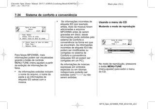 Black plate (34,1)Chevrolet Spin Owner Manual 2015.5 (GMSA-Localizing-Brazil-8268372) -
2015 - crc - 10/27/14
7-34 Sistema de conforto e conveniência
Para faixas MP3/WMA, mais
informações podem ser visualizadas
girando o botão de controle
MENU-TUNE (menu-ajustar) a partir
da exibição de informações da
faixa.
. As informações exibidas incluem
o nome do arquivo, o nome da
pasta e as informações de
etiqueta ID3 salvas com a
música.
. Se informações incorretas de
etiqueta ID3 (por exemplo,
artista, título da música) foram
adicionadas a arquivos
MP3/WMA antes de serem
gravadas em disco, essas
informações serão exibidas pelo
sistema de Conforto e
conveniência na forma em que
se encontram. As informações
incorretas de etiqueta ID3 não
podem ser modificadas ou
corrigidas no sistema de
Conforto e conveniência
(etiquetas ID3 só podem ser
corrigidas em um PC).
As informações de músicas
expressas em símbolos
especiais ou em idiomas
indisponíveis poderão ser
exibidas como "——" ou não
serem exibidas.
Usando o menu do CD
Mudando o modo de reprodução
No modo de reprodução, pressione
o botão MENU-TUNE
(menu-ajustar) para exibir o menu
do CD.
MY15_Spin_52100900_POR_20141103_v0.0
 