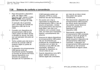 Black plate (38,1)Chevrolet Spin Owner Manual 2015.5 (GMSA-Localizing-Brazil-8268372) -
2015 - crc - 10/27/14
7-38 Sistema de conforto e conveniência
. Para desconectar o dispositivo
USB, use "Menu USB -
Remover USB" usando o botão
MENU-TUNE (menu-ajustar)
para fazer a remoção do USB.
A operação não é garantida
caso o terminal de conexão do
dispositivo USB não for de
metal.
. Conexão com dispositivos de
armazenamento USB do tipo
i-Stick podem ser falhos devido
à vibração do veículo, de modo
que sua operação não pode ser
garantida.
. Tenha cuidado para não tocar o
terminal de conexão USB em
qualquer objeto ou partes de
seu corpo.
. O dispositivo de armazenamento
USB apenas pode ser
reconhecido quando formatado
no formato de arquivo FAT16/32.
Apenas dispositivos com
tamanho de unidade de
alocação de 512 byte/setor ou
2.048 byte/setor podem ser
utilizados. NTFS ou outros
sistemas não são reconhecidos.
. De acordo com o tipo e
capacidade do dispositivo de
armazenamento USB e o tipo de
arquivo armazenado, o tempo
de reconhecimento dos arquivos
pode diferir. Isso não é um
problema com o produto nesse
caso, de modo que é necessário
esperar o processamento dos
arquivos.
. Arquivos em alguns dispositivos
de armazenamento USB podem
não ser reconhecidos por
problemas de compatibilidade, e
conexões com um leitor de
memória ou hub USB não são
suportadas. Verifique a
operação do dispositivo no
veículo antes do uso.
. Quando dispositivos como MP3
player, telefone celular ou
câmera digital são conectados
por meio de um disco móvel,
eles podem não operar
normalmente.
. Não desconecte o dispositivo de
armazenamento USB enquanto
ele estiver sendo reproduzido.
Isso poderá causar danos ao
produto ou prejudicar o
desempenho do
dispositivo USB.
. Desconecte o dispositivo de
armazenamento USB conectado
quando a chave de ignição for
desligada. Se a ignição for
ligada enquanto o dispositivo de
armazenamento USB estiver
conectado, o dispositivo de
armazenamento USB poderá ser
danificado ou não funcionar
normalmente em alguns casos.
MY15_Spin_52100900_POR_20141103_v0.0
 