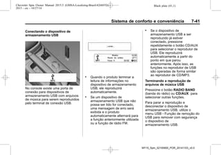 Black plate (41,1)Chevrolet Spin Owner Manual 2015.5 (GMSA-Localizing-Brazil-8268372) -
2015 - crc - 10/27/14
Sistema de conforto e conveniência 7-41
Conectando o dispositivo de
armazenamento USB
No console existe uma porta de
conexão para dispositivos de
armazenamento USB com arquivos
de música para serem reproduzidos
pelo terminal de conexão USB.
. Quando o produto terminar a
leitura de informações no
dispositivo de armazenamento
USB, ele reproduzirá
automaticamente.
. Se um dispositivo de
armazenamento USB que não
possa ser lido for conectado,
uma mensagem de erro será
exibida e o produto
automaticamente alternará para
a função anteriormente utilizada
ou a função de rádio FM.
. Se o dispositivo de
armazenamento USB a ser
reproduzido já estiver
conectado, pressione
repetidamente o botão CD/AUX
para selecionar o reprodutor de
USB. Ele reproduzirá
automaticamente a partir do
ponto em que parou
anteriormente. Após isso, as
funções no reprodutor de USB
são operadas de forma similar
ao reprodutor de CD/MP3.
Terminando a reprodução de
arquivos de música USB
Pressione o botão RADIO BAND
(banda do rádio) ou CD/AUX para
selecionar outras funções.
Para parar a reprodução e
desconectar o dispositivo de
armazenamento USB, utilize o
menu USB - Função de remoção do
USB para remover com segurança
o dispositivo de
armazenamento USB.
MY15_Spin_52100900_POR_20141103_v0.0
 