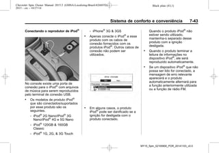 Black plate (43,1)Chevrolet Spin Owner Manual 2015.5 (GMSA-Localizing-Brazil-8268372) -
2015 - crc - 10/27/14
Sistema de conforto e conveniência 7-43
Conectando o reprodutor de iPod®
No console existe uma porta de
conexão para o iPod®
com arquivos
de música para serem reproduzidos
pelo terminal de conexão USB.
. Os modelos de produto iPod®
que são conectados/suportados
por esse produto são os
seguintes.
‐ iPod®
2G Nano/iPod®
3G
Nano/iPod®
4G e 5G Nano
‐ iPod®
120GB & 160GB
Classic
‐ iPod®
1G, 2G, & 3G Touch
‐ iPhone®
3G & 3GS
. Apenas conecte o iPod®
a esse
produto com os cabos de
conexão fornecidos com os
produtos iPod®
. Outros cabos de
conexão não podem ser
utilizados.
. Em alguns casos, o produto
iPod®
pode ser danificado se a
ignição for desligada com o
produto conectado.
Quando o produto iPod®
não
estiver sendo utilizado,
mantenha-o separado desse
produto com a ignição
desligada.
. Quando o produto terminar a
leitura de informações no
dispositivo iPod®
, ele será
reproduzido automaticamente.
. Se um dispositivo iPod®
que não
possa ser lido for conectado, a
mensagem de erro relevante
aparecerá e o produto
automaticamente alternará para
a função anteriormente utilizada
ou a função de rádio FM.
MY15_Spin_52100900_POR_20141103_v0.0
 