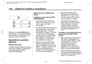 Black plate (46,1)Chevrolet Spin Owner Manual 2015.5 (GMSA-Localizing-Brazil-8268372) -
2015 - crc - 10/27/14
7-46 Sistema de conforto e conveniência
Pressione o botão CD/AUX para
alternar para o modo de entrada de
som externo se o sistema de som
externo já estiver conectado.
Dispositivos auxiliares
(MyLink)
Sistema de áudio
O sistema pode reproduzir arquivos
de música contidos em dispositivos
de armazenamento USB ou
produtos iPod/iPhone.
Antes de usar o Sistema de
áudio
Cuidados ao usar arquivos MP3/
WMA/OGG/WAV
. Este produto pode reproduzir
arquivos de música com .mp3,
.wma, .ogg, .wav (letras
minúsculas).
. Os arquivos MP3 que podem ser
reproduzidos por este produto
são os seguintes. – Taxa de
transferência: 8 kbps ~ 320 kbps
– Frequência de amostragem:
48 kHz, 44,1 kHz, 32 kHz (para
áudio MPEG-1 camada-3), 24
kHz, 22,05 kHz, 16 kHz (para
áudio MPEG-2 camada-3).
. Apesar de este produto poder
reproduzir arquivos com uma
taxa de transferência de bits de
8kbps ~ 320kbps, arquivos com
uma taxa de transferência
superior a 128 kbps resultarão
em som de alta qualidade.
. Este produto pode exibir
informações de etiqueta ID3
(Versões 1.0, 1.1, 2.2, 2.3 ou
2.4) de arquivos MP3, como o
nome do álbum e o artista.
. Para exibir informações do
álbum (título do disco), da faixa
(título da faixa) e do artista
(artista da faixa), o arquivo
deverá ser compatível com os
formatos de etiqueta ID3 V1
e V2.
Cuidados ao usar Dispositivos de
armazenamento USB e iPod/
iPhone
. Não é garantida a operação se o
HD interno do dispositivo de
armazenamento USB ou cartão
de memória CF ou SD for
conectado utilizando um
adaptador USB. Utilize um
dispositivo de armazenamento
USB ou do tipo memória flash.
. Tome precauções para evitar a
descarga de eletricidade estática
ao conectar ou ao desconectar o
USB. Se a conexão e a
MY15_Spin_52100900_POR_20141103_v0.0
 