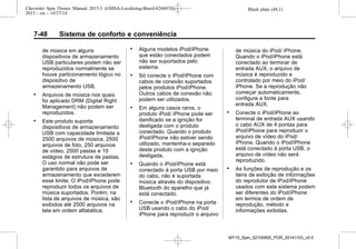 Black plate (48,1)Chevrolet Spin Owner Manual 2015.5 (GMSA-Localizing-Brazil-8268372) -
2015 - crc - 10/27/14
7-48 Sistema de conforto e conveniência
de música em alguns
dispositivos de armazenamento
USB particulares podem não ser
reproduzidos normalmente se
houve particionamento lógico no
dispositivo de
armazenamento USB.
. Arquivos de música nos quais
foi aplicado DRM (Digital Right
Management) não podem ser
reproduzidos.
. Este produto suporta
dispositivos de armazenamento
USB com capacidade limitada a
2500 arquivos de música, 2500
arquivos de foto, 250 arquivos
de vídeo, 2500 pastas e 10
estágios de estrutura de pastas.
O uso normal não pode ser
garantido para arquivos de
armazenamento que excederem
esse limite. O iPod/iPhone pode
reproduzir todos os arquivos de
música suportados. Porém, na
lista de arquivos de música, são
exibidos até 2500 arquivos na
tela em ordem alfabética.
. Alguns modelos iPod/iPhone
que estão conectados podem
não ser suportados pelo
sistema.
. Só conecte o iPod/iPhone com
cabos de conexão suportados
pelos produtos iPod/iPhone.
Outros cabos de conexão não
podem ser utilizados.
. Em alguns casos raros, o
produto iPod/ iPhone pode ser
danificado se a ignição for
desligada com o produto
conectado. Quando o produto
iPod/iPhone não estiver sendo
utilizado, mantenha-o separado
deste produto com a ignição
desligada.
. Quando o iPod/iPhone está
conectado à porta USB por meio
do cabo, não é suportada
música através do dispositivo
Bluetooth do aparelho que já
está conectado.
. Conecte o iPod/iPhone na porta
USB usando o cabo do iPod/
iPhone para reproduzir o arquivo
de música do iPod/ iPhone.
Quando o iPod/iPhone está
conectado ao terminar de
entrada AUX, o arquivo de
música é reproduzido e
controlado por meio do iPod/
iPhone. Se a reprodução não
começar automaticamente,
configure a fonte para
entrada AUX.
. Conecte o iPod/iPhone ao
terminal de entrada AUX usando
o cabo AUX de 4 pontas para
iPod/iPhone para reproduzir o
arquivo de vídeo do iPod/
iPhone. Quando o iPod/iPhone
está conectado à porta USB, o
arquivo de vídeo não será
reproduzido.
. As funções de reprodução e os
itens de exibição de informações
do reprodutor de iPod/iPhone
usados com este sistema podem
ser diferentes do iPod/iPhone
em termos de ordem de
reprodução, método e
informações exibidas.
MY15_Spin_52100900_POR_20141103_v0.0
 