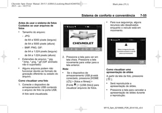 Black plate (55,1)Chevrolet Spin Owner Manual 2015.5 (GMSA-Localizing-Brazil-8268372) -
2015 - crc - 10/27/14
Sistema de conforto e conveniência 7-55
Antes de usar o sistema de fotos
Cuidados ao usar arquivos de
fotos
. Tamanho do arquivo:
‐ JPG:
de 64 a 5000 pixels (largura)
de 64 a 5000 pixels (altura)
‐ BMP, PNG, GIF:
de 64 a 1.024 pixels (largura)
de 64 a 1.024 pixels (altura)
. Extensões de arquivo: *.jpg,
*.bmp, *.png, *.gif (GIF animado
não é suportado)
. Alguns arquivos podem não
funcionar devido ao formato de
gravação diferente ou estado do
arquivo.
Como visualizar uma foto
1. Conecte o dispositivo de
armazenamento USB contendo
o arquivo de foto na porta USB.
A foto será visualizada.
2. Pressione a tela para ver em
tela cheia. Pressione a tela
novamente para voltar para a
tela anterior.
Nota:
. Se o dispositivo de
armazenamento USB já está
conectado, pressione [HOME
(F)] > [fotos e filmes] >
[Fonte R ] > [USB (foto)] para
visualizar arquivos de fotos.
. Para sua segurança, alguns
recursos são desativados
enquanto o veículo está em
movimento.
Como visualizar uma
apresentação de slides
A partir da tela da foto, pressione
[ z ].
. Será reproduzida a
apresentação de slides.
. Pressione a tela para cancelar a
apresentação de slides durante
a reprodução.
MY15_Spin_52100900_POR_20141103_v0.0
 