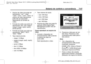 Black plate (57,1)Chevrolet Spin Owner Manual 2015.5 (GMSA-Localizing-Brazil-8268372) -
2015 - crc - 10/27/14
Sistema de conforto e conveniência 7-57
. Arquivo de vídeo que pode ser
reproduzido: ".avi", ".mpg",
".mp4", ".divx", ".xvid", ".wmv". O
arquivo de vídeo reproduzível
pode não ser executado
dependendo do formato do
codec.
. Formato de codec que pode ser
reproduzido: divx, xvid, mpeg-1,
mpeg-4 (mpg4, mp42, mp43),
wmv9 (wmv3)
. Formato de áudio que pode ser
reproduzido: "MP3", "AC3",
"AAC", "WMA"
. Taxa máxima de bits:
‐ mpeg-1: 8 Mbps
‐ mpeg-4 (mpg4, mp42, mp43):
4 Mbps
‐ wmv9: 3 Mbps
‐ divx 3: 3 Mbps
‐ divx 4/5/6: 4,8 Mbps
‐ xvid: 4,5 Mbps
. Taxa máxima de áudio:
‐ mp3: 320 kbps
‐ wma: 320 kbps
‐ ac-3: 640 kbps
‐ aac: 449 kbps
. Arquivos de vídeo nos quais foi
aplicado DRM (Digital Right
Management) podem não ser
reproduzidos.
Como reproduzir um arquivo de
vídeo
1. Conecte o dispositivo de
armazenamento USB contendo
o arquivo de vídeo na
porta USB.
Será reproduzido o vídeo.
2. Pressione a tela para ver em
tela cheia. Pressione a tela
novamente para voltar para a
tela anterior.
Nota:
. Se o dispositivo de
armazenamento USB já está
conectado, pressione
[HOME (F)] > [fotos e filmes] >
[Fonte R ] > [USB (filme)] para
reproduzir arquivos de filmes.
. Fotos e vídeos não estarão
disponíveis durante a condução.
(Baseado nas regras de trânsito,
MY15_Spin_52100900_POR_20141103_v0.0
 