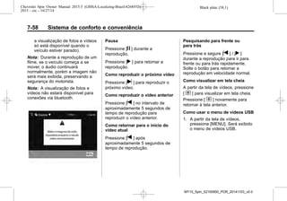 Black plate (58,1)Chevrolet Spin Owner Manual 2015.5 (GMSA-Localizing-Brazil-8268372) -
2015 - crc - 10/27/14
7-58 Sistema de conforto e conveniência
a visualização de fotos e vídeos
só está disponível quando o
veículo estiver parado).
Nota: Durante a reprodução de um
filme, se o veículo começa a se
mover, o áudio continuará
normalmente, porém a imagem não
será mais exibida, preservando a
segurança do motorista.
Nota: A visualização de fotos e
vídeos não estará disponível para
conexões via bluetooth.
Pausa
Pressione [j ] durante a
reprodução.
Pressione [r ] para retomar a
reprodução.
Como reproduzir o próximo vídeo
Pressione [u ] para reproduzir o
próximo vídeo.
Como reproduzir o vídeo anterior
Pressione [t ] no intervalo de
aproximadamente 5 segundos de
tempo de reprodução para
reproduzir o vídeo anterior.
Como retornar para o início do
vídeo atual
Pressione [t ] após
aproximadamente 5 segundos de
tempo de reprodução.
Pesquisando para frente ou
para trás
Pressione e segure [t ] / [r ]
durante a reprodução para ir para
frente ou para trás rapidamente.
Solte o botão para retomar a
reprodução em velocidade normal.
Como visualizar em tela cheia
A partir da tela de vídeos, pressione
[ t ] para visualizar em tela cheia.
Pressione [ t ] novamente para
retornar à tela anterior.
Como usar o menu de vídeos USB
1. A partir da tela de vídeos,
pressione [MENU]. Será exibido
o menu de vídeos USB.
MY15_Spin_52100900_POR_20141103_v0.0
 