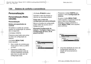 Black plate (64,1)Chevrolet Spin Owner Manual 2015.5 (GMSA-Localizing-Brazil-8268372) -
2015 - crc - 10/27/14
7-64 Sistema de conforto e conveniência
Personalização
Personalização (Rádio
CD/USB)
Personalização
Botões principais/botão de
controle
Os botões e o botão de controle
usados na configuração do sistema
são os segiuntes.
(12) Botão CONFIG
Pressione esse botão para entrar
no menu de configuração do
sistema.
(14) Botão MENU-TUNE
(menu-ajustar)
. Gire o botão de controle para
mover para o menu ou definir
um item.
. Pressione o botão para
selecionar/acessar a tela de
controle detalhado fornecida
pelo menu ou pelo item de
configuração atual.
(16) Botão } BACK (voltar)
Cancelar o item de entrada ou
retornar ao menu/tela anterior.
Como usar o menu de
configuração para personalização
Menus e funções de configuração
podem diferir de acordo com o
modelo do carro.
[Exemplo] Configuração do
sistema - Configurar data e hora -
Configuração de hora: 25 de
janeiro de 2012
Pressione o botão CONFIG para
acessar o menu Configuração do
sistema.
Ao girar o botão MENU-TUNE
(menu-ajustar), é possível mover-se
para o menu de cofiguração
desejado. A seguir, pressione o
botão MENU-TUNE (menu-ajustar)
para confirmar.
. Uma lista detalhada do menu de
configuração relevante ou
estado de funcionamento é
exibido.
MY15_Spin_52100900_POR_20141103_v0.0
 
