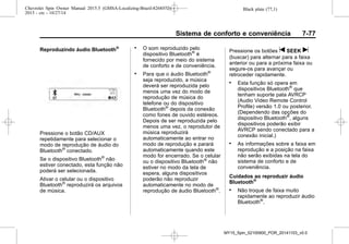 Black plate (77,1)Chevrolet Spin Owner Manual 2015.5 (GMSA-Localizing-Brazil-8268372) -
2015 - crc - 10/27/14
Sistema de conforto e conveniência 7-77
Reproduzindo áudio Bluetooth®
Pressione o botão CD/AUX
repetidamente para selecionar o
modo de reprodução de áudio do
Bluetooth®
conectado.
Se o dispositivo Bluetooth®
não
estiver conectado, esta função não
poderá ser selecionada.
Ativar o celular ou o dispositivo
Bluetooth®
reproduzirá os arquivos
de música.
. O som reproduzido pelo
dispositivo Bluetooth®
é
fornecido por meio do sistema
de conforto e de conveniência.
. Para que o áudio Bluetooth®
seja reproduzido, a música
deverá ser reproduzida pelo
menos uma vez do modo de
reprodução de música do
telefone ou do dispositivo
Bluetooth®
depois da conexão
como fones de ouvido estéreos.
Depois de ser reproduzida pelo
menos uma vez, o reprodutor de
música reproduzirá
automaticamente ao entrar no
modo de reprodução e parará
automaticamente quando este
modo for encerrado. Se o celular
ou o dispositivo Bluetooth®
não
estiver no modo da tela de
espera, alguns dispositivos
poderão não reproduzir
automaticamente no modo de
reprodução de áudio Bluetooth®
.
Pressione os botões t SEEK u
(buscar) para alternar para a faixa
anterior ou para a próxima faixa ou
segure-os para avançar ou
retroceder rapidamente.
. Esta função só opera em
dispositivos Bluetooth®
que
tenham suporte pata AVRCP
(Audio Video Remote Control
Profile) versão 1.0 ou posterior.
(Dependendo das opções do
dispositivo Bluetooth®
, alguns
dispositivos poderão exibir
AVRCP sendo conectado para a
conexão inicial.)
. As informações sobre a faixa em
reprodução e a posição na faixa
não serão exibidas na tela do
sistema de conforto e de
conveniência.
Cuidados ao reproduzir áudio
Bluetooth®
. Não troque de faixa muito
rapidamente ao reproduzir áudio
Bluetooth®
.
MY15_Spin_52100900_POR_20141103_v0.0
 
